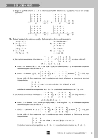 Sistemas de ecuaciones lineales | Unidad 9 93
b) Según el apartado anterior, si 7λ = el sistema es compatible determinado y lo podemos resolver con la regla
de Cramer:
1 0 3 0
2 1 0 1
0 0 2 0
5 0 0 7 14 2
49 7
x
A
− −
−
− −
= = =
−
1 1 3 0
0 2 0 1
3 0 2 0
4 5 0 71 71
49 49
y
A
− −
−
−
− − λ −
= = =
−
1 0 1 0
0 1 2 1
3 0 0 0
4 0 5 7 21 3
49 7
z
A
−
−
−
− − −
= = =
−
1 0 3 1
0 1 0 2
3 0 2 0
4 0 0 5 27 27
49 49
t
A
− −
−
− −
= = = −
−
72. Discute los siguientes sistemas para los distintos valores de los parámetros a y b.
a)
2 3
3 1
8 4
x ay z
x y z
x y z b
+ + =

− − =−
− + + =
c)
(2 1) 1
2
(1 )
ax a y az
ax y az b
ax a z b
+ + − =

+ − =−
 + − =
b)
2 2
5
4 5 10
x y z b
x y z
x y az
− − =

+ + =
 − + =−
d) 2
1
2
2
ax y z b
ax y a z
x y az b
+ + = +

+ + =
 + + =
a) Las matrices asociadas al sistema son
1 2
1 3 1
1 8 4
a
A
 
 = − − 
 − 
y
1 2 3
* 1 3 1 1
1 8 4
a
A
b
 
 = − − − 
 − 
, con rango máximo 3.
= ⇒ − + = ⇒ =0 3 6 0 2A a a
• Para 2a ≠ tenemos ≠ 0A , con lo que rg( ) rg( *) nº de incógnitas 3A A= = = y el sistema es compatible
determinado para cualquier valor de b.
• Para 2a = tenemos 0A = ,
1 2 2
1 3 1
1 8 4
A
 
 = − − 
 − 
y
1 2 2 3
* 1 3 1 1
1 8 4
A
b
 
 = − − − 
 − 
. El menor
1 2
5 0
1 3
=− ≠
−
, con
lo que rg( ) 2A = . Para determinar rg( *)A ampliamos este menor añadiendo la columna de términos
independientes:
1 2 3
1 3 1 5 25 rg( *) 3
1 8
b A
b
− − =− + ⇒ =
−
si 5b ≠ y rg( *) 2A = si 5b =
Por tanto, el sistema es incompatible si 2a = y 5b ≠ , y compatible indeterminado si 2a = y 5b = .
b) Las matrices asociadas al sistema son
2 1 2
1 1 1
4 5
A
a
− − 
 =  
 − 
y
2 1 2
* 1 1 1 5
4 5 10
b
A
a
− − 
 =  
 − − 
, con rango máximo 3.
= ⇒ + = ⇒ = −0 3 24 0 8A a a
• Para 8a ≠ − tenemos ≠ 0A , con lo que rg( ) rg( *) nº de incógnitas 3A A= = = y el sistema es compatible
determinado para cualquier valor de b.
• Para 8a = − tenemos = 0A ,
2 1 2
1 1 1
4 5 8
A
− − 
 =  
 − − 
y
2 1 2
* 1 1 1 5
4 5 8 10
b
A
− − 
 =  
 − − − 
. El menor
2 1
3 0
1 1
−
= ≠ , con
lo que rg( ) 2A = . Para determinar rg( *)A ampliamos este menor añadiendo la columna de términos
independientes:
2 1
1 1 5 9 rg( *) 3
4 5 10
b
b A
−
=− ⇒ =
− −
si 0b ≠ y rg( *) 2A = si 0b =
Por tanto, el sistema es incompatible si 8a = − y 0b ≠ , y compatible indeterminado si 8a = − y 0b = .
 