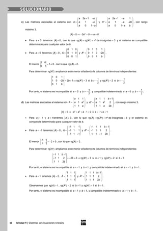 94 Unidad 9| Sistemas de ecuaciones lineales
c) Las matrices asociadas al sistema son
2 1
1
0 1
a a a
A a a
a a
+ − 
 = − 
 − 
y
2 1 1
* 1 2
0 1
a a a
A a a b
a a b
+ − 
 = − − 
 − 
, con rango
máximo 3.
2
0 2 0 0A a a= ⇒ − = ⇒ =
• Para 0a ≠ tenemos 0A ≠ , con lo que rg( ) rg( *) nº de incógnitas 3A A= = = y el sistema es compatible
determinado para cualquier valor de b.
• Para 0a = tenemos 0A = ,
0 1 0
0 1 0
0 0 1
A
 
 =  
 
 
y
0 1 0 1
* 0 1 0 2
0 0 1
A b
b
 
 = − 
 
 
.
El menor
1 0
1 0
0 1
= ≠ , con lo que rg( ) 2A = .
Para determinar rg( *)A ampliamos este menor añadiendo la columna de términos independientes:
1 0 1
1 0 2 2 1 rg( *) 3
0 1
b b A
b
− = + ⇒ = si
1
2
b ≠ − y rg( *) 2A = si
1
2
b = −
Por tanto, el sistema es incompatible si 0a = y
1
2
b ≠ − , y compatible indeterminado si 0a = y
1
2
b = − .
d) Las matrices asociadas al sistema son 2
1 1
1
1 1
a
A a a
a
 
 =  
 
 
y 2
1 1 1
* 1 2
1 1 2
a b
A a a
a b
+ 
 =  
 
 
, con rango máximo 3.
3 2
0 1 0 1, 1A a a a a a= ⇒ − + + − = ⇒ = − =
• Para 1a ≠ − y 1a ≠ tenemos 0A ≠ , con lo que rg( ) rg( *) nº de incógnitas 3A A= = = y el sistema es
compatible determinado para cualquier valor de b.
• Para 1a = − tenemos 0A = ,
1 1 1
1 1 1
1 1 1
A
− 
 = − 
 − 
y
1 1 1 1
* 1 1 1 2
1 1 1 2
b
A
b
− + 
 = − 
 − 
.
El menor
1 1
2 0
1 1
−
=− ≠ , con lo que rg( ) 2A = .
Para determinar rg( *)A ampliamos este menor añadiendo la columna de términos independientes:
1 1 1
1 1 2 2 2 rg( *) 3
1 1 2
b
b A
b
− +
− =− + ⇒ = si 1b ≠ y rg( *) 2A = si 1b =
Por tanto, el sistema es incompatible si 1a = − y 1b ≠ , y compatible indeterminado si 1a = − y 1b = .
• Para 1a = tenemos 0A = ,
1 1 1
1 1 1
1 1 1
A
 
 =  
 
 
y
1 1 1 1
* 1 1 1 2
1 1 1 2
b
A
b
+ 
 =  
 
 
.
Observemos que rg( ) 1A = , rg( *) 2A = si 1b ≠ y rg( *) 1A = si 1b = .
Por tanto, el sistema es incompatible si 1a = y 1b ≠ , y compatible indeterminado si 1a = y 1b = .
 