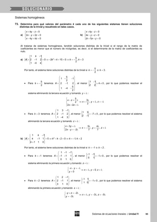 Sistemas de ecuaciones lineales | Unidad 9 95
Sistemas homogéneos
73. Determina para qué valores del parámetro k cada uno de los siguientes sistemas tienen soluciones
distintas de la trivial y resuélvelo en tales casos.
a)
0
2 2 0
4 0
x ky z
x y z
x y kz
+ − =

− + =
 − + =
b)
0
0
( 1) 0
x ky z
kx y z
k x y
+ − =

− + =
 + + =
Al tratarse de sistemas homogéneos, tendrán soluciones distintas de la trivial si el rango de la matriz de
coeficientes es menor que el número de incógnitas, es decir, si el determinante de la matriz de coeficientes es
nulo.
a)
−
= − = ⇒ − + + = ⇒ = − =
−
2
1 1
5
2 1 2 0 2 15 0 , 3
2
1 4
k
A k k k k
k
Por tanto, el sistema tiene soluciones distintas de la trivial si
5
2
k = − o 3k = .
• Para
5
2
k = − tenemos
5
1 1
2
2 1 2
5
1 4
2
A
 
− − 
 
= − 
 
 − −
 
, el menor
1 1
4 0
2 2
−
= ≠ , por lo que podemos resolver el
sistema eliminando la tercera ecuación y tomando y = λ :
5
3
, ,2
2
2 2
x z
x y z
x z

− = λ λ
⇒ = = λ = −λ
 + =λ
• Para 3k = tenemos
1 3 1
2 1 2
1 4 3
A
− 
 = − 
 − 
, el menor
1 3
7 0
2 1
=− ≠
−
, por lo que podemos resolver el sistema
eliminando la tercera ecuación y tomando z = λ :
3 5 4
, ,
2 2 7 7
x y
x y z
x y
+ =λ λ λ
⇒ =− = =λ
− =− λ
b) 2
1 1
1 1 0 2 0 1, 2
1 1 0
k
A k k k k k
k
−
= − = ⇒ − − = ⇒ = − =
+
Por tanto, el sistema tiene soluciones distintas de la trivial si 1k = − o 2k = .
• Para 1k = − tenemos
1 1 1
1 1 1
0 1 0
A
− − 
 =− − 
 
 
, el menor
1 1
1 0
0 1
− −
=− ≠ , por lo que podemos resolver el
sistema eliminando la primera ecuación y tomando z = λ :
, 0,
0
x y
x y z
y
− − = −λ
⇒ =λ = =λ
=
• Para 2k = tenemos
1 2 1
2 1 1
3 1 0
A
− 
 = − 
 
 
, el menor
1 1
1 0
1 0
−
=− ≠ , por lo que podemos resolver el sistema
eliminando la primera ecuación y tomando x = λ :
2
, 3 , 5
3
y z
x y z
y
− + =− λ
⇒ =λ =− λ =− λ
=− λ
 