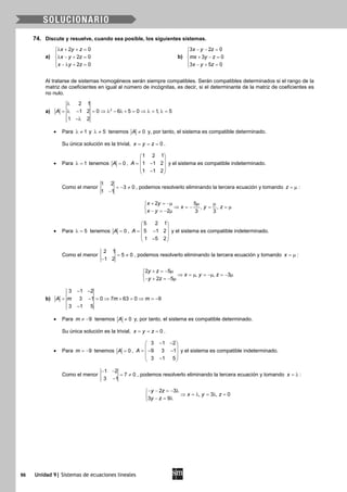 96 Unidad 9| Sistemas de ecuaciones lineales
74. Discute y resuelve, cuando sea posible, los siguientes sistemas.
a)
2 0
2 0
2 0
x y z
x y z
x y z
λ + + =

λ − + =
 − λ + =
b)
3 2 0
3 0
3 5 0
x y z
mx y z
x y z
− − =

+ − =
 − + =
Al tratarse de sistemas homogéneos serán siempre compatibles. Serán compatibles determinados si el rango de la
matriz de coeficientes en igual al número de incógnitas, es decir, si el determinante de la matriz de coeficientes es
no nulo.
a) 2
2 1
1 2 0 6 5 0 1, 5
1 2
A
λ
= λ − = ⇒ λ − λ + = ⇒ λ= λ=
−λ
• Para 1λ ≠ y 5λ ≠ tenemos 0A ≠ y, por tanto, el sistema es compatible determinado.
Su única solución es la trivial, 0x y z= = = .
• Para 1λ = tenemos 0A = ,
1 2 1
1 1 2
1 1 2
A
 
 = − 
 − 
y el sistema es compatible indeterminado.
Como el menor
1 2
3 0
1 1
=− ≠
−
, podemos resolverlo eliminando la tercera ecuación y tomando z = µ :
2 5
, ,
2 3 3
x y
x y z
x y
+ = −µ µ µ
⇒ =− = =µ
− =− µ
• Para 5λ = tenemos 0A = ,
5 2 1
5 1 2
1 5 2
A
 
 = − 
 − 
y el sistema es compatible indeterminado.
Como el menor
2 1
5 0
1 2
= ≠
−
, podemos resolverlo eliminando la tercera ecuación y tomando x = µ :
2 5
, , 3
2 5
y z
x y z
y z
+ =− µ
⇒ = µ = −µ = − µ
− + =− µ
b)
3 1 2
3 1 0 7 63 0 9
3 1 5
A m m m
− −
= − = ⇒ + = ⇒ = −
−
• Para 9m ≠ − tenemos 0A ≠ y, por tanto, el sistema es compatible determinado.
Su única solución es la trivial, 0x y z= = = .
• Para 9m = − tenemos 0A = ,
3 1 2
9 3 1
3 1 5
A
− − 
 =− − 
 − 
y el sistema es compatible indeterminado.
Como el menor
1 2
7 0
3 1
− −
= ≠
−
, podemos resolverlo eliminando la tercera ecuación y tomando x = λ :
2 3
, 3 , 0
3 9
y z
x y z
y z
− − =− λ
⇒ =λ =λ =
− = λ
 