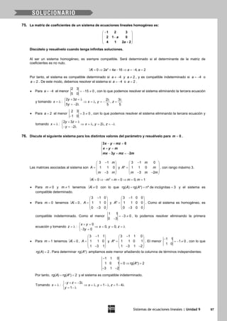 Sistemas de ecuaciones lineales | Unidad 9 97
75. La matriz de coeficientes de un sistema de ecuaciones lineales homogéneo es:
− 
 − 
 + 
1 2 3
2 1 0
4 1 2 2
a
a
Discútelo y resuélvelo cuando tenga infinitas soluciones.
Al ser un sistema homogéneo, es siempre compatible. Será determinado si el determinante de la matriz de
coeficientes es no nulo.
= ⇒ + − ⇒ =− =2
0 2 4 16 4, 2A a a a a
Por tanto, el sistema es compatible determinado si 4a ≠ − y 2a ≠ , y es compatible indeterminado si 4a = − o
2a = . De este modo, debemos resolver el sistema si 4a = − o 2a = .
• Para 4a = − el menor
2 3
15 0
5 0
=− ≠ , con lo que podemos resolver el sistema eliminando la tercera ecuación
y tomando x = λ :
2 3 2 3
, ,
5 2 5 5
y z
x y z
y
+ =λ λ λ
⇒ =λ =− =
=− λ
• Para 2a = el menor
2 3
3 0
1 0
= ≠
−
, con lo que podemos resolver el sistema eliminando la tercera ecuación y
tomando x = λ :
2 3
, 2 ,
2
y z
x y z
y
+ =λ
⇒ = λ = λ = −λ
− =− λ
76. Discute el siguiente sistema para los distintos valores del parámetro y resuélvelo para 0m = .
3 0
3 2
x y mz
x y m
mx y mz m
− + =

+ =
 − + =−
Las matrices asociadas al sistema son
3 1
1 1 0
3
m
A
m m
− 
 =  
 − 
y
3 1 0
* 1 1 0
3 2
m
A m
m m m
− 
 =  
 − − 
, con rango máximo 3.
= ⇒ − + = ⇒ = =2
0 0 0, 1A m m m m
• Para 0m ≠ y 1m ≠ tenemos ≠ 0A con lo que rg( ) rg( *) nº de incógnitas 3A A= = = y el sistema es
compatible determinado.
• Para 0m = tenemos = 0A ,
3 1 0
1 1 0
0 3 0
A
− 
 =  
 − 
y
3 1 0 0
* 1 1 0 0
0 3 0 0
A
− 
 =  
 − 
. Como el sistema es homogéneo, es
compatible indeterminado. Como el menor
1 1
3 0
0 3
=− ≠
−
, lo podemos resolver eliminando la primera
ecuación y tomando z = λ :
0
0, 0,
3 0
x y
x y z
y
+ =
⇒ = = =λ
− =
• Para 1m = tenemos = 0A ,
3 1 1
1 1 0
1 3 1
A
− 
 =  
 − 
y
− 
 =
 
 − − 
3 1 1 0
* 1 1 0 1
1 3 1 2
A . El menor
1 1
1 0
1 0
−
=− ≠ , con lo que
rg( ) 2A = . Para determinar rg( *)A ampliamos este menor añadiendo la columna de términos independientes:
−
=⇒ =
− −
1 1 0
1 0 1 0 rg( *) 2
3 1 2
A
Por tanto, = =rg( ) rg( *) 2A A y el sistema es compatible indeterminado.
Tomando = λx :
− + =− λ
⇒ = λ = − λ = − λ
= − λ
3
, 1 , 1 4
1
y z
x y z
y
 
