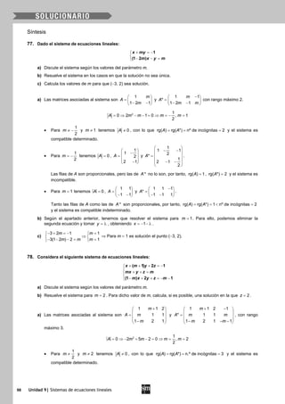 98 Unidad 9| Sistemas de ecuaciones lineales
Síntesis
77. Dado el sistema de ecuaciones lineales:
+ =−

− − =
1
(1 2 )
x my
m x y m
a) Discute el sistema según los valores del parámetro m.
b) Resuelve el sistema en los casos en que la solución no sea única.
c) Calcula los valores de m para que (−3, 2) sea solución.
a) Las matrices asociadas al sistema son
1
1 2 1
m
A
m
 
=  − − 
y
1 1
*
1 2 1
m
A
m m
− 
=  − − 
con rango máximo 2.
2 1
0 2 1 0 , 1
2
A m m m m= ⇒ − − = ⇒ = − =
• Para
1
2
m ≠ − y 1m ≠ tenemos 0A ≠ , con lo que rg( ) rg( *) nº de incógnitas 2A A= = = y el sistema es
compatible determinado.
• Para
1
2
m = − tenemos 0A = ,
1
1
2
2 1
A
 
− =
  − 
y
1
1 1
2*
1
2 1
2
A
 
− − 
=  
 − − 
 
.
Las filas de A son proporcionales, pero las de *A no lo son, por tanto, rg( ) 1A = , rg( *) 2A = y el sistema es
incompatible.
• Para 1m = tenemos 0A = ,
1 1
1 1
A
 
=  − − 
y
1 1 1
*
1 1 1
A
− 
=  − − 
.
Tanto las filas de A como las de *A son proporcionales, por tanto, rg( ) rg( *) 1 nº de incógnitas 2A A==< =
y el sistema es compatible indeterminado.
b) Según el apartado anterior, tenemos que resolver el sistema para 1m = . Para ello, podemos eliminar la
segunda ecuación y tomar y = λ , obteniendo 1x = − − λ .
c)
3 2 1 1
3(1 2 ) 2 1
m m
m m m
− + =− = 
⇒ 
− − −= = 
⇒ Para m = 1 es solución el punto (−3, 2).
78. Considera el siguiente sistema de ecuaciones lineales:
( 1) 2 1
(1 ) 2 1
x m y z
mx y z m
m x y z m
+ + + =−

+ + =
 − + + =− −
a) Discute el sistema según los valores del parámetro m.
b) Resuelve el sistema para = 2m . Para dicho valor de m, calcula, si es posible, una solución en la que 2z = .
a) Las matrices asociadas al sistema son
1 1 2
1 1
1 2 1
m
A m
m
+ 
 =  
 − 
y
1 1 2 1
* 1 1
1 2 1 1
m
A m m
m m
+ − 
 =  
 − − − 
, con rango
máximo 3.
2 1
0 2 5 2 0 , 2
2
A m m m m= ⇒ − + − = ⇒ = =
• Para
1
2
m ≠ y 2m ≠ tenemos 0A ≠ , con lo que rg( ) rg( *) n.º de incógnitas 3A A= = = y el sistema es
compatible determinado.
 