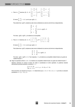 Sistemas de ecuaciones lineales | Unidad 9 99
• Para
1
2
m = tenemos 0A = ,
3
1 2
2
1
1 1
2
1
2 1
2
A
 
 
 
 =  
 
 
 
 
y
3
1 2 1
2
1 1
* 1 1
2 2
1 3
2 1
2 2
A
 
− 
 
 =  
 
 − 
 
.
El menor
1 1
1 0
2 1
=− ≠ , con lo que rg( ) 2A = .
Para determinar rg( *)A ampliamos este menor añadiendo la columna de términos independientes:
3
2 1
2
1
1 1 3 0 rg( *) 3
2
3
2 1
2
A
−
= ≠ ⇒ =
−
Por tanto, rg( ) rg( *)A A≠ y el sistema es incompatible.
• Para 2m = tenemos 0A = ,
1 3 2
2 1 1
1 2 1
A
 
 =  
 − 
y
1 3 2 1
* 2 1 1 2
1 2 1 3
A
− 
 =  
 − − 
.
El menor
1 1
1 0
2 1
=− ≠ , con lo que rg( ) 2A = .
Para determinar rg( *)A ampliamos este menor añadiendo la columna de términos independientes:
3 2 1
1 1 2 0 rg( *) 2
2 1 3
A
−
=⇒ =
−
Por tanto, rg( ) rg( *) 2 nº de incógnitas 3A A==< =y el sistema es compatible indeterminado con grado de
indeterminación 1.
b) Según el apartado anterior, si 2m = el sistema es compatible indeterminado con grado de indeterminación 1.
Además, teniendo en cuenta el menor de orden 2 considerado en dicho apartado, lo podemos resolver
eliminando la primera ecuación y tomando x = λ :
2 2
, 5 3 , 7 5
2 3
y z
x y z
y z
+ = − λ
⇒ =λ =− + λ = − λ
+ = − + λ
Para encontrar una solución en la que 2z = observemos que 2 7 5 2 1z= ⇒ − λ= ⇒ λ= , por tanto, la solución
buscada es 1, 2, 2x y z= =− =.
 