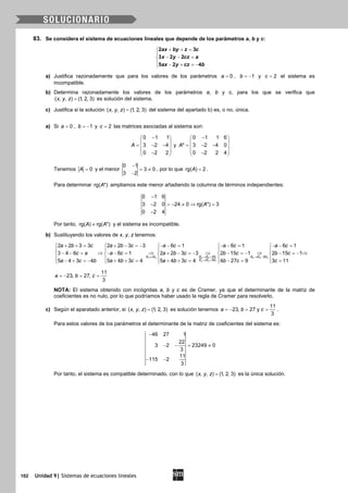 102 Unidad 9| Sistemas de ecuaciones lineales
83. Se considera el sistema de ecuaciones lineales que depende de los parámetros a, b y c:
+ + =

− − =
 − + =−
2 3
3 2 2
5 2 4
ax by z c
x y cz a
ax y cz b
a) Justifica razonadamente que para los valores de los parámetros = 0a , 1b = − y 2c = el sistema es
incompatible.
b) Determina razonadamente los valores de los parámetros a, b y c, para los que se verifica que
( , , ) (1, 2, 3)x y z = es solución del sistema.
c) Justifica si la solución ( , , ) (1, 2, 3)x y z = del sistema del apartado b) es, o no, única.
a) Si = 0a , 1b = − y 2c = las matrices asociadas al sistema son:
0 1 1
3 2 4
0 2 2
A
− 
 = − − 
 − 
y
0 1 1 6
* 3 2 4 0
0 2 2 4
A
− 
 = − − 
 − 
Tenemos 0A = y el menor
0 1
3 0
3 2
−
= ≠
−
, por lo que rg( ) 2A = .
Para determinar rg( *)A ampliamos este menor añadiendo la columna de términos independientes:
0 1 6
3 2 0 24 0 rg( *) 3
0 2 4
A
−
− =− ≠ ⇒ =
−
Por tanto, rg( ) rg( *)A A≠ y el sistema es incompatible.
b) Sustituyendo los valores de x, y, z tenemos:
1 2 2 2 1 3 3 2
3 3 1
2 2
5
2 2 3 3 2 2 3 3 6 1 6 1 6 1
3 4 6 6 1 2 2 3 3 2 15 1 2 15 1
5 4 3 4 5 4 3 4 5 4 3 4 4 27 9 3 11
E E E E E E E E
E E E
a b c a b c a c a c a c
c a a c a b c b c b c
a c b a b c a b c b c c
↔ → + → −
→ +
+ + = + − =− − − = − − = − − =    
    
⇒ ⇒ ⇒ ⇒ ⇒− − = − − = + − =− − =− − =−    
    − + =− + + = + + = − = =    
11
23, 27,
3
a b c=− = =
NOTA: El sistema obtenido con incógnitas a, b y c es de Cramer, ya que el determinante de la matriz de
coeficientes es no nulo, por lo que podríamos haber usado la regla de Cramer para resolverlo.
c) Según el aparatado anterior, si ( , , ) (1, 2, 3)x y z = es solución tenemos
11
23, 27 y
3
a b c=− = =.
Para estos valores de los parámetros el determinante de la matriz de coeficientes del sistema es:
46 27 1
22
3 2 23249 0
3
11
115 2
3
−
− − = ≠
− −
Por tanto, el sistema es compatible determinado, con lo que ( , , ) (1, 2, 3)x y z = es la única solución.
 