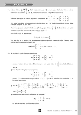Sistemas de ecuaciones lineales | Unidad 9 103
84. Dado el sistema
− + =

+ − =
2 3 1
2 2
x y z
x y z
, halla dos constantes α y β de manera que al añadir al sistema anterior
una tercera ecuación 5x y zα β+ + =, el sistema resultante sea compatible indeterminado.
Añadiendo la ecuación, las matrices asociadas al sistema serán
1 2 3
2 1 1
5 1
A
− 
 = − 
 α 
y
1 2 3 1
* 2 1 1 2
5 1
A
− 
 = − 
 α β 
.
Para que el sistema sea compatible indeterminado los rangos de A y *A deben coincidir y ser menores que el
número de incógnitas, es decir, que 3.
Observemos que para cualquier valor de α , rg( ) 2A ≥ , ya que el menor
1 2
5 0
2 1
−
= ≠ , por tanto, para que el
sistema sea compatible indeterminado debe ser rg( ) rg( *) 2A A= = .
Para que rg( ) 2A = , A debe ser nulo:
2
0 5 2 0
5
A = ⇒ α + = ⇒ α= −
Para este valor de α , rg( *) 2A = si el determinante obtenido ampliando el menor de orden 2 anterior con la
columna de términos independientes es nulo:
1 2 1
rg( *) 2 2 1 2 0 5 25 0 5
5 1
A
−
= ⇒ = ⇒ β − = ⇒ β=
β
85. a) Considera la matriz y los vectores siguientes:
     
     = = =     
    
    
1
0
1
x y z a
M y z x A Bb
z x y c
donde x, y y z son números reales. Determina x, y y z para que el vector
1
2
3
A
 
 =  
 
 
sea solución del sistema
MA B= .
b) Sean ahora la matriz y los vectores siguientes:
1
0
1
a b c x
N b c a X By
c a b z
     
     = = =     
    
    
donde a, b y c son números reales que verifican 0a ≠ , c a= y 0a b+ =. Determina si el sistema NX B= es
compatible determinado.
a)
2 2 1 3 3 2
3 3 1
3 5
2
2 3 1 2 3 1 2 3 11 1
3 2 0 5 7 3 5 7 32 0
2 3 1 5 1 18 23 1
F F F F F F
F F F
x y z x y z x y z x y z
MA B y z x x y z y z y z
z x y x y z y z z
→ − → −
→ −
+ += + += + +=       
      =⇒ = ⇒ + + = ⇒ − − =− ⇒ − − =− ⇒      
       + + = − − =− − =−       
2 4 1
, ,
9 9 9
x y z⇒ =− = =
b) El determinante de la matriz de coeficientes del sistema es:
3
4 0
a a a
N a a a a
a a a
−
=− =− ≠
−
Por tanto, el sistema es compatible determinado.
 