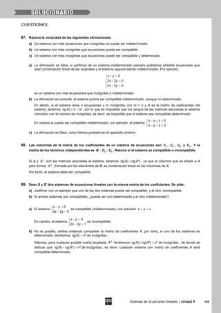 Sistemas de ecuaciones lineales | Unidad 9 105
CUESTIONES
87. Razona la veracidad de las siguientes afirmaciones.
a) Un sistema con más ecuaciones que incógnitas no puede ser indeterminado.
b) Un sistema con más incógnitas que ecuaciones puede ser compatible.
c) Un sistema con más incógnitas que ecuaciones puede ser compatible y determinado.
a) La afirmación es falsa, si partimos de un sistema indeterminado siempre podremos añadirle ecuaciones que
sean combinación lineal de las originales y el sistema seguirá siendo indeterminado. Por ejemplo,
− =

− =
 − =
0
2 2 0
3 3 0
x y
x y
x y
es un sistema con más ecuaciones que incógnitas e indeterminado.
b) La afirmación es correcta, el sistema podría ser compatible indeterminado, aunque no determinado.
En efecto, si el sistema tiene n ecuaciones y m incógnitas con m > n y A es la matriz de coeficientes del
sistema, tenemos rg( )A n m≤ < , por lo que es imposible que los rangos de las matrices asociadas al sistema
coincidan con el número de incógnitas, es decir, es imposible que el sistema sea compatible determinado.
En cambio sí puede ser compatible indeterminado, por ejemplo, el sistema
0
0
x y z
x y z
− + =

− − =
.
c) La afirmación es falsa, como hemos probado en el apartado anterior.
88. Las columnas de la matriz de los coeficientes de un sistema de ecuaciones son 1C , 2C , 3C y 4C . Y la
matriz de los términos independientes es 2 3B C C= + . Razona si el sistema es compatible o incompatible.
Si A y *A son las matrices asociadas al sistema, tenemos rg( ) rg( *)A A= , ya que la columna que se añade a A
para formar *A , formada por los elementos de B, es combinación lineal de las columnas de A.
Por tanto, el sistema debe ser compatible.
89. Sean S y S' dos sistemas de ecuaciones lineales con la misma matriz de los coeficientes. Se pide:
a) Justificar con un ejemplo que uno de los dos sistemas puede ser compatible, y el otro, incompatible.
b) Si ambos sistemas son compatibles, ¿puede ser uno determinado y el otro indeterminado?
a) El sistema
0
2 2 0
x y
x y
− =

− =
es compatible (indeterminado), con solución x y= = λ .
En cambio, el sistema
0
2 2 1
x y
x y
− =

− =
es incompatible.
b) No es posible, ambos sistemas comparten la matriz de coeficientes A, por tanto, si uno de los sistemas es
determinado, tendremos rg( ) nº de incógnitasA = .
Además, para cualquier posible matriz ampliada *A tendremos rg( ) rg( *) nº de incógnitasA A≤ ≤ , de donde se
deduce que rg( ) rg( *) nº de incógnitasA A= = , es decir, cualquier sistema con matriz de coeficientes A será
compatible determinado.
 