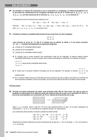 106 Unidad 9| Sistemas de ecuaciones lineales
90. Se considera un sistema de ecuaciones S con m ecuaciones y n incógnitas y el sistema homogéneo S' en
el que todos los coeficientes de las incógnitas coinciden con los de S. Prueba que si 1 2 3( , , , ... )ns s s s y
1 2 3( , , , ... )nt t t t son dos soluciones de S, entonces 1 1 2 2 3 3( , , , ... )n ns t s t s t s t− − − − es solución S'.
Consideremos la forma matricial de los sistemas S y S’:
1 1 2 2 ... n nA x A x A x B+ + + = 1 1 2 2 ... 0n nA x A x A x+ + + =
Tenemos ( ) ( )1 1 1 2 2 2 1 1 2 2 1 1 2 2( ) ( ) ... ( ) ... ... 0n n n n n n nA s t A s t A s t A s A s A s A t A t A t B B− + − + + − = + + + − + + + = − = , es
decir, 1 1 2 2 3 3( , , , ... )n ns t s t s t s t− − − − es solución de S’.
91. Considera el sistema compatible determinado de dos ecuaciones con dos incógnitas:
1
3
x y
x y
+ =

− =
cuya solución es el par (2, –1). Sea S' el sistema que se obtiene al añadir a S una tercera ecuación
ax by c+ =. Contesta razonadamente las siguientes preguntas.
a) ¿Puede ser S' compatible determinado?
b) ¿Puede ser S' incompatible?
c) ¿Puede ser S' compatible indeterminado?
a) Sí, siempre que la nueva ecuación sea combinación lineal de las originales, el sistema seguirá siendo
compatible determinado, ya que los rangos de las matrices asociadas no cambiarán. Por ejemplo, el sistema
1
3
1
x y
x y
x y
+ =

− =
 + =
sigue siendo compatible determinado.
b) Sí, basta que la ecuación añadida contradiga una de las originales. Por ejemplo, el sistema
1
3
0
x y
x y
x y
+ =

− =
 + =
es
indeterminado.
c) No, si hubiera infinitos pares que verificasen las tres ecuaciones del nuevo sistema, los habría que verifican las
dos ecuaciones originales, lo que no es posible, ya que la única solución de éste es la dada en el enunciado.
PROBLEMAS
92. Se tiene una pieza rectangular de cartón cuyo perímetro mide 148 cm. Para hacer una caja se corta un
cuadrado en cada esquina y se dobla de modo que resulta la base de la caja con un perímetro de 100 cm y
una de las caras laterales con un perímetro de 72 cm. Calcula las dimensiones de la caja.
Sean x, y y z el largo, ancho y alto (en cm) de la caja respectivamente, es decir, de la pieza rectangular de
dimensiones 2x z+ e 2y z+ recortamos un cuadrado de lado z en cada esquina.
Las condiciones del enunciado nos llevan a plantear el sistema lineal:
202( 2 2 ) 148 4 74
302( ) 100 50
62( ) 72 36
xx z y z x y z
yx y x y
zy z y z
=+ + += + +=  
 
⇒ ⇒ =+= +=  
  =+= +=  
Resolviendo el sistema obtenemos que las dimensiones de la caja son 30y = cm de largo, 20x = cm de ancho y
6z = cm de alto.
 