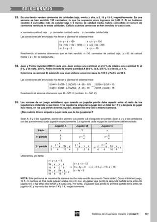 Sistemas de ecuaciones lineales | Unidad 9 107
93. En una tienda venden camisetas de calidades baja, media y alta, a 5, 10 y 15 €, respectivamente. En una
semana se han vendido 150 camisetas, lo que ha supuesto unos ingresos de 1450 €. Si se hubieran
vendido 5 camisetas más de calidad baja y 5 menos de calidad media, habría coincidido el número de
camisetas vendidas de estas calidades. Calcula cuántas camisetas se han vendido de cada clase.
x: camisetas calidad baja y: camisetas calidad media z: camisetas calidad alta
Las condiciones del enunciado nos llevan a plantear el sistema lineal:
150 150
5 10 15 1450 2 3 290
5 5 10
x y z x y z
x y z x y z
x y x y
+ += + += 
 
⇒+ += + += 
 + = − − =− 
Resolviendo el sistema obtenemos que se han vendido 50x = camisetas de calidad baja, 60y = de calidad
media y 40z = de calidad alta.
94. Juan y Pedro invierten 2000 € cada uno. Juan coloca una cantidad A al 4 % de interés, una cantidad B, al
5 %, y el resto, al 6 %. Pedro invierte la misma cantidad A al 5 %, la B, al 6 %, y el resto, al 4 %.
Determina la cantidad B, sabiendo que Juan obtiene unos intereses de 105 € y Pedro de 95 €.
Las condiciones del enunciado nos llevan a plantear el sistema lineal:
0,04 0,05 0,06(2000 ) 105 0,02 0,01 15
0,05 0,06 0,04(2000 ) 95 0,01 0,02 15
A B A B A B
A B A B A B
+ + − −= += 
⇒ 
+ + − −= += 
Resolviendo el sistema obtenemos que 500B = € (también 500A = €).
95. Las normas de un juego establecen que cuando un jugador pierde debe repartir entre el resto de los
jugadores la mitad de lo que tiene. Tres jugadores empiezan a jugar con un total de 12 € y después de jugar
dos veces, en las que pierde distinto jugador, acaban los tres con la misma cantidad.
¿Con cuánto dinero empezó a jugar cada uno de los jugadores?
Sean A, B y C los jugadores, siendo A el primero que pierde y B el segundo en perder. Sean x, y y z las cantidades
con las que comienza cada jugador respectivamente. La siguiente tabla recoge las condiciones del enunciado:
Jugador A Jugador B Jugador C
Inicio x Y z
1.ª partida
2
x
4
x
y +
4
x
z +
2.ª partida 94
2 4 16 4
x
y
x x y
+
+ = + 4
2 2 8
x
y
y x
+
= +
54
4 4 16 4
x
y
x x y
z z
+
+ + = + +
Obtenemos, por tanto:
12
129
4 €, 7 €, 1€7 4 016 4 2 8
9 5 4 0
16 4 16 4
x y z
x y zx y y x
x y zx y
x y x y x z
z
+ + =
 + + =
 + = +
⇒ ⇒= = =− = 
  − = + = + +

NOTA: Este problema se resuelve de manera mucha más sencilla razonando “hacia atrás”. Como el total en juego,
12 €, no cambia, al final cada jugador acaba con 4 €. Así, el jugador que perdió la segunda partida tenía antes de
jugarla 8 €, y los otros dos tenían 2 € cada uno. Por tanto, el jugador que perdió la primera partida tenía antes de
jugarla 4 €, y los otros dos tenían 7 € y 1 €, respectivamente.
 