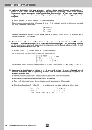 108 Unidad 9| Sistemas de ecuaciones lineales
96. La liga de fútbol de un cierto país la juegan 21 equipos a doble vuelta. El equipo campeón obtuvo 70
puntos en total, 3 puntos por cada partido ganado, 1 punto por los empatados y 0 puntos por los perdidos.
Sin embargo, hasta el año pasado los partidos ganados valían 2 puntos y el resto igual. Con el sistema
antiguo el actual campeón hubiera obtenido 50 puntos. ¿Cuántos partidos ganó, empató y perdió el equipo
campeón?
x: partidos ganados y: partidos perdidos z: partidos empatados
Observemos que cada equipo juega 40 partidos, 20 de ida y 20 de vuelta, por tanto, las condiciones del enunciado
nos llevan a plantear el sistema lineal:
40
3 70
2 50
x y z
x y
x y
+ + =

+ =
 + =
Resolviendo el sistema obtenemos que el equipo ganador ha ganado 20x = partidos, ha empatado 10y =
partidos y ha perdido 10z = partidos.
97. En una fábrica producen tres modelos de automóvil. La capacidad de producción es de 6000 unidades
cada mes. La demanda del modelo A es el triple que la demanda del modelo B y la demanda del modelo C
es la tercera parte de la demanda conjunta de los otros dos modelos. Calcula cuántas unidades de cada
modelo debe producir la fábrica cada mes.
x: unidades modelo A y: unidades modelo B z: unidades modelo C
Las condiciones del enunciado nos llevan a plantear el sistema lineal:
6000
6000
3
3 0
3 0
3
x y z
x y z
x y
x y
x y
x y zz
+ + =
+ + = = 
⇒ − = 
+ − − + == 
Resolviendo el sistema tenemos que se deben producir 3375x = unidades de A, 1125y = de B y 1500z = de C.
98. La suma de las tres cifras de un número es 16 y la suma de la primera y la tercera cifras es k veces la
segunda. Permutando entre sí la primera y la tercera cifras se obtiene un número que supera en 198
unidades al número dado.
a) Plantea un sistema de ecuaciones lineales cuya resolución permita hallar el número dado.
b) Estudia para qué valores del parámetro k el sistema tiene solución.
c) Para 1k = , determina el número de tres cifras que cumple las condiciones del enunciado.
a) Si el número buscado es 100 10N x y z= + + , las condiciones del enunciado nos llevan al sistema lineal:
16 16
0
100 10 100 10 198 2
x y z x y z
x z ky x ky z
z y x x y z x z
+ += + += 
 
⇒+= − += 
 + + = + + + − + = 
 