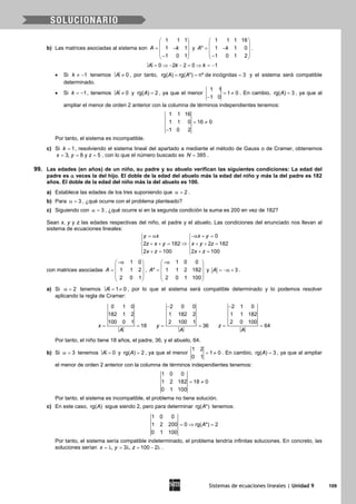 Sistemas de ecuaciones lineales | Unidad 9 109
b) Las matrices asociadas al sistema son
1 1 1
1 1
1 0 1
A k
 
 = − 
 − 
y
1 1 1 16
* 1 1 0
1 0 1 2
A k
 
 = − 
 − 
.
0 2 2 0 1A k k= ⇒ − − = ⇒ = −
• Si 1k ≠ − tenemos 0A ≠ , por tanto, rg( ) rg( *) nº de incógnitas 3A A= = = y el sistema será compatible
determinado.
• Si 1k = − , tenemos 0A ≠ y rg( ) 2A = , ya que el menor
1 1
1 0
1 0
= ≠
−
. En cambio, rg( ) 3A = , ya que al
ampliar el menor de orden 2 anterior con la columna de términos independientes tenemos:
1 1 16
1 1 0 16 0
1 0 2
= ≠
−
Por tanto, el sistema es incompatible.
c) Si 1k = , resolviendo el sistema lineal del apartado a mediante el método de Gauss o de Cramer, obtenemos
3, 8 y 5x y z= = = , con lo que el número buscado es 385N = .
99. Las edades (en años) de un niño, su padre y su abuelo verifican las siguientes condiciones: La edad del
padre es α veces la del hijo. El doble de la edad del abuelo más la edad del niño y más la del padre es 182
años. El doble de la edad del niño más la del abuelo es 100.
a) Establece las edades de los tres suponiendo que 2α = .
b) Para 3α = , ¿qué ocurre con el problema planteado?
c) Siguiendo con 3α = , ¿qué ocurre si en la segunda condición la suma es 200 en vez de 182?
Sean x, y y z las edades respectivas del niño, el padre y el abuelo. Las condiciones del enunciado nos llevan al
sistema de ecuaciones lineales:
0
2 182 2 182
2 100 2 100
y x x y
z x y x y z
x z x z
= α −α + = 
 
⇒+ += + += 
 += += 
con matrices asociadas
1 0
1 1 2
2 0 1
A
−α 
 =  
 
 
,
1 0 0
* 1 1 2 182
2 0 1 100
A
−α 
 =  
 
 
y 3A = −α + .
a) Si 2α = tenemos 1 0A= ≠ , por lo que el sistema será compatible determinado y lo podemos resolver
aplicando la regla de Cramer:
0 1 0
182 1 2
100 0 1
18x
A
= =
2 0 0
1 182 2
2 100 1
36y
A
−
= =
2 1 0
1 1 182
2 0 100
64z
A
−
= =
Por tanto, el niño tiene 18 años, el padre, 36, y el abuelo, 64.
b) Si 3α = tenemos 0A = y rg( ) 2A = , ya que el menor
1 2
1 0
0 1
= ≠ . En cambio, rg( ) 3A = , ya que al ampliar
el menor de orden 2 anterior con la columna de términos independientes tenemos:
1 0 0
1 2 182 18 0
0 1 100
= ≠
Por tanto, el sistema es incompatible, el problema no tiene solución.
c) En este caso, rg( )A sigue siendo 2, pero para determinar rg( *)A tenemos:
1 0 0
1 2 200 0 rg( *) 2
0 1 100
A=⇒ =
Por tanto, el sistema sería compatible indeterminado, el problema tendría infinitas soluciones. En concreto, las
soluciones serían , 3 , 100 2x y z=λ = λ = − λ .
 
