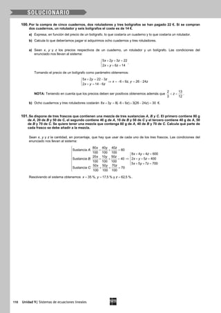 110 Unidad 9| Sistemas de ecuaciones lineales
100. Por la compra de cinco cuadernos, dos rotuladores y tres bolígrafos se han pagado 22 €. Si se compran
dos cuadernos, un rotulador y seis bolígrafos el coste es de 14 €.
a) Expresa, en función del precio de un bolígrafo, lo que costaría un cuaderno y lo que costaría un rotulador.
b) Calcula lo que deberíamos pagar si adquirimos ocho cuadernos y tres rotuladores.
a) Sean x, y y z los precios respectivos de un cuaderno, un rotulador y un bolígrafo. Las condiciones del
enunciado nos llevan al sistema:
5 2 3 22
2 6 14
x y z
x y z
+ + =

+ + =
.
Tomando el precio de un bolígrafo como parámetro obtenemos:
5 2 22 3
6 9 , 26 24
2 14 6
x y z
x z y z
x y z
+ = −
⇒ =− + = −
+ = −
NOTA: Teniendo en cuenta que los precios deben ser positivos obtenemos además que
2 13
3 12
z< < .
b) Ocho cuadernos y tres rotuladores costarán 8 3 8( 6 9 ) 3(26 24 ) 30x y z z+ = − + + − = €.
101. Se dispone de tres frascos que contienen una mezcla de tres sustancias A, B y C. El primero contiene 80 g
de A, 20 de B y 50 de C, el segundo contiene 40 g de A, 10 de B y 50 de C y el tercero contiene 40 g de A, 50
de B y 70 de C. Se quiere tener una mezcla que contenga 60 g de A, 40 de B y 70 de C. Calcula qué parte de
cada frasco se debe añadir a la mezcla.
Sean x, y y z la cantidad, en porcentaje, que hay que usar de cada uno de los tres frascos. Las condiciones del
enunciado nos llevan al sistema:
80 40 40
Sustancia : 60
100 100 100 8 4 4 600
20 10 50
2 5 400Sustancia : 40
100 100 100
5 5 7 700
50 50 70
Sustancia : 70
100 100 100
x y z
A
x y z
x y z
x y zB
x y z
x y z
C

+ + =
+ + =
 
⇒ + + =+ + = 
  + + =
+ + =
Resolviendo el sistema obtenemos 35 %, 17,5 % y 62,5 %x y z= = = .
 