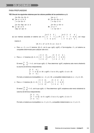 Sistemas de ecuaciones lineales | Unidad 9 111
PARA PROFUNDIZAR
102. Discute los siguientes sistemas para los valores posibles de los parámetros a y b.
a)
( 2) 2 2
5
( 1) 5
a x y z b
ax y z b
x a z
+ + + =

+ − = −
− + + =
c)
1
2 ( 1) 1
ax y
x b y z
x by z b
+ =

+ + + =
− + + =
b)
( 1) 5
3 (2 )
a x ay az a b
y az a b
ay a z b
+ + + = −

− = +
 + − =
d)
( 1)
1
3 2 1
a x y bz a
x y
x y z
+ + + =

+ =
− − + =
a) Las matrices asociadas al sistema son
2 2 2
1 1
1 0 1
a
A a
a
+ 
 = − 
 − + 
y
2 2 2
* 1 1 5
1 0 1 5
a b
A a b
a
+ 
 = − − 
 − + 
, con rango
máximo 3.
2
0 6 0 2, 3A a a a a= ⇒ − + + = ⇒ = − =
• Para 2a ≠ − y 3a ≠ tenemos 0A ≠ , con lo que rg( ) rg( *) nº de incógnitas 3A A= = = y el sistema es
compatible determinado para cualquier valor de b.
• Para 2a = − tenemos 0A = ,
0 2 2
2 1 1
1 0 1
A
 
 =− − 
 − − 
y
0 2 2
* 2 1 1 5
1 0 1 5
b
A b
 
 =− − − 
 − − 
.
El menor
1 1
1 0
0 1
−
=− ≠
−
, con lo que rg( ) 2A = . Para determinar rg( *)A ampliamos este menor añadiendo
la columna de términos independientes:
2 2
1 1 5 30 rg( *) 3
0 1 5
b
b b A− − = − ⇒ =
−
si 30b ≠ y rg( *) 2A = si 30b =
Por tanto, el sistema es incompatible si 2a = − y 30b ≠ , y compatible indeterminado si 2a = − y 30b = .
• Para 3a = tenemos 0A = ,
5 2 2
3 1 1
1 0 4
A
 
 = − 
 − 
y
5 2 2
* 3 1 1 5
1 0 4 5
b
A b
 
 = − − 
 − 
.
El menor
3 1
1 0
1 0
= ≠
−
, con lo que rg( ) 2A = . Para determinar rg( *)A ampliamos este menor añadiendo la
columna de términos independientes:
5 2
3 1 5 5 rg( *) 3
1 0 5
b
b b A− =− + ⇒ =
−
si 5b ≠ y rg( *) 2A = si 5b =
Por tanto, el sistema es incompatible si 3a = y 5b ≠ , y compatible indeterminado si 3a = y 5b = .
 