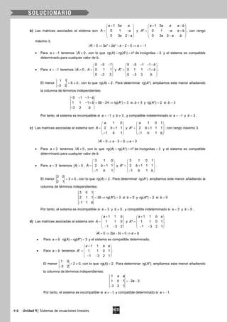 112 Unidad 9| Sistemas de ecuaciones lineales
b) Las matrices asociadas al sistema son
1 5
0 1
0 3 2
a a a
A a
a a
+ 
 = − 
 − 
y
1 5
* 0 1
0 3 2
a a a a b
A a a b
a a b
+ − 
 = − + 
 − 
, con rango
máximo 3.
3 2
0 3 2 2 0 1A a a a a= ⇒ + + + = ⇒ = −
• Para 1a ≠ − tenemos 0A ≠ , con lo que rg( ) rg( *) nº de incógnitas 3A A= = = y el sistema es compatible
determinado para cualquier valor de b.
• Para 1a = − tenemos 0A ≠ ,
0 5 1
0 1 1
0 3 3
A
− − 
 =  
 − 
y
0 5 1 1
* 0 1 1 1
0 3 3
b
A b
b
− − − − 
 = − + 
 − 
.
El menor
1 1
6 0
3 3
= ≠
−
, con lo que rg( ) 2A = . Para determinar rg( *)A ampliamos este menor añadiendo
la columna de términos independientes:
5 1 1
1 1 1 8 24 rg( *) 3
3 3
b
b b A
b
− − − −
− + = − ⇒ =
−
si 3b ≠ y rg( *) 2A = si 3b =
Por tanto, el sistema es incompatible si 1a = − y 3b ≠ , y compatible indeterminado si 1a = − y 3b = .
c) Las matrices asociadas al sistema son
1 0
2 1 1
1 1
a
A b
b
 
 = + 
 − 
y
1 0 1
* 2 1 1 1
1 1
a
A b
b b
 
 = + 
 − 
, con rango máximo 3.
0 3 0 3A a a= ⇒ − = ⇒ =
• Para 3a ≠ tenemos 0A ≠ , con lo que rg( ) rg( *) nº de incógnitas 3A A= = = y el sistema es compatible
determinado para cualquier valor de b.
• Para 3a = tenemos 0A = ,
3 1 0
2 1 1
1 1
A b
b
 
 = + 
 − 
y
3 1 0 1
* 2 1 1 1
1 1
A b
b b
 
 = + 
 − 
.
El menor
3 0
3 0
2 1
= ≠ , con lo que rg( ) 2A = . Para determinar rg( *)A ampliamos este menor añadiendo la
columna de términos independientes:
3 0 1
2 1 1 3 rg( *) 3
1 1
b A
b
=⇒ =
−
si 0b ≠ y rg( *) 2A = si 0b =
Por tanto, el sistema es incompatible si 3a = y 0b ≠ , y compatible indeterminado si 3a = y 0b = .
d) Las matrices asociadas al sistema son
1 1
1 1 0
1 3 2
a b
A
+ 
 =
  − − 
y
1 1
* 1 1 0 1 .
1 3 2 1
a b a
A
+ 
 =
  − − 
0 2( ) 0A a b a b= ⇒ − = ⇒ =
• Para a b≠ rg( ) rg( *) 3A A= = y el sistema es compatible determinado.
• Para a b= tenemos
1 1
* 1 1 0 1 .
1 3 2 1
a a a
A
+ 
 =
  − − 
El menor
1 0
2 0,
3 2
= ≠
−
con lo que rg( ) 2.A = Para determinar rg( *)A ampliamos este menor añadiendo
la columna de términos independientes:
1
1 0 1 2 2
3 2 1
a a
a=− −
−
Por tanto, el sistema es incompatible si 1,a ≠ − y compatible determinado si 1.a = −
 