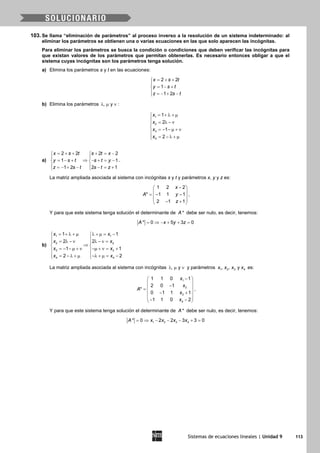 Sistemas de ecuaciones lineales | Unidad 9 113
103. Se llama “eliminación de parámetros” al proceso inverso a la resolución de un sistema indeterminado: al
eliminar los parámetros se obtienen una o varias ecuaciones en las que solo aparecen las incógnitas.
Para eliminar los parámetros se busca la condición o condiciones que deben verificar las incógnitas para
que existan valores de los parámetros que permitan obtenerlas. Es necesario entonces obligar a que el
sistema cuyas incógnitas son los parámetros tenga solución.
a) Elimina los parámetros s y t en las ecuaciones:
2 2
1
1 2
x s t
y s t
z s t
= + +

= − +
 =− + −
b) Elimina los parámetros , yλ µ ν :
1
2
3
4
1
2
1
2
x
x
x
x
= + λ + µ
 = λ − ν

= − − µ + ν
 = − λ + µ
a)
2 2 2 2
1 1
1 2 2 1
x s t s t x
y s t s t y
z s t s t z
= + + + = − 
 
⇒= − + − + = − 
 =− + − − = + 
.
La matriz ampliada asociada al sistema con incógnitas s y t y parámetros x, y y z es:
1 2 2
* 1 1 1
2 1 1
x
A y
z
− 
 =− − 
 − + 
,
Y para que este sistema tenga solución el determinante de *A debe ser nulo, es decir, tenemos:
* 0 5 3 0A x y z= ⇒ − + + =
b)
1 1
2 2
3 3
4 4
1 1
2 2
1 1
2 2
x x
x x
x x
x x
= + λ + µ λ + µ = − 
 = λ − ν λ − ν = 
⇒ 
= − − µ + ν −µ + ν = + 
 = − λ + µ −λ + µ= − 
La matriz ampliada asociada al sistema con incógnitas , yλ µ ν y parámetros 1 2 3 4, , yx x x x es:
1
2
3
4
1 1 0 1
2 0 1
*
0 1 1 1
1 1 0 2
x
x
A
x
x
− 
 − =
 − +
 
− − 
,
Y para que este sistema tenga solución el determinante de *A debe ser nulo, es decir, tenemos:
1 2 3 4* 0 2 2 3 3 0A x x x x= ⇒ − − − + =
 