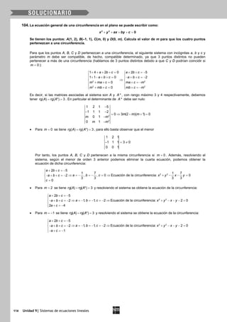 114 Unidad 9| Sistemas de ecuaciones lineales
104. La ecuación general de una circunferencia en el plano se puede escribir como:
+ + + + =2 2
0x y ax by c
Se tienen los puntos: A(1, 2), B(–1, 1), C(m, 0) y D(0, m). Calcula el valor de m para que los cuatro puntos
pertenezcan a una circunferencia.
Para que los puntos A, B, C y D pertenezcan a una circunferencia, el siguiente sistema con incógnitas a, b y c y
parámetro m debe ser compatible, de hecho, compatible determinado, ya que 3 puntos distintos no pueden
pertenecer a más de una circunferencia (hablamos de 3 puntos distintos debido a que C y D podrían coincidir si
0m = ):
2 2
2 2
1 4 2 0 2 5
1 1 0 2
0
0
a b c a b c
a b c a b c
m ma c ma c m
m mb c mb c m
+ + + + = + + =− 
 + − + + = − + + =− 
⇒ 
+ + = + =− 
 + + = + =− 
Es decir, si las matrices asociadas al sistema son A y *A , con rango máximo 3 y 4 respectivamente, debemos
tener rg( ) rg( *) 3A A= = . En particular el determinante de *A debe ser nulo:
2
2
1 2 1 5
1 1 1 2
0 3 (2 )( 1) 0
0 1
0 1
m m m
m m
m m
−
− −
= ⇒ − + =
−
−
• Para 0m = se tiene rg( ) rg( *) 3A A= = , para ello basta observar que el menor
1 2 1
1 1 1 3 0
0 0 1
− =≠
Por tanto, los puntos A, B, C y D pertenecen a la misma circunferencia si 0m = . Además, resolviendo el
sistema, según el menor de orden 3 anterior podemos eliminar la cuarta ecuación, podemos obtener la
ecuación de dicha circunferencia:
2 2
2 5
1 7 1 7
, , 0 Ecuación de la circunferencia: 02
3 3 3 3
0
a b c
a b c x y x ya b c
c
+ + =−

⇒ =− =− = ⇒ + − − =− + + =−
 =
• Para 2m = se tiene rg( ) rg( *) 3A A= = y resolviendo el sistema se obtiene la ecuación de la circunferencia:
2 2
2 5
1, 1, 2 Ecuación de la circunferencia: 2 02
2 4
a b c
a b c x y x ya b c
a c
+ + =−

⇒ =− =− =− ⇒ + − − − =− + + =−
 + =−
• Para 1m = − se tiene rg( ) rg( *) 3A A= = y resolviendo el sistema se obtiene la ecuación de la circunferencia:
2 2
2 5
1, 1, 2 Ecuación de la circunferencia: 2 02
1
a b c
a b c x y x ya b c
a c
+ + =−

⇒ =− =− =− ⇒ + − − − =− + + =−
− + =−
 
