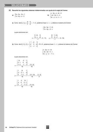 52 Unidad 9| Sistemas de ecuaciones lineales
22. Resuelve los siguientes sistemas indeterminados con ayuda de la regla de Cramer.
a)
5 3 2 1
7 4 3
x y z
x y z
+ − =

+ + =
b)
2 2 0
2 2 3
3 1
x y z t
x z t
x y z t
− + − =

− − + =
 − − − =−
a) Como ( )1 2
5 3
det , 1 0
7 4
C C = =− ≠ , podemos hacer z = λ y obtener el sistema de Cramer:
5 3 1 2
7 4 3
x y
x y
+ = + λ

+ = − λ
cuyas soluciones son:
1 2 3
3 4
5 11
1
x
+ λ
− λ
= = − λ
−
5 1 2
7 3
8 19
1
y
+ λ
− λ
= =− + λ
−
b) Como ( )1 2 3
1 2 1
det , , 2 0 2 16 0
3 1 1
C C C
−
=− − = ≠
− −
, podemos hacer t = λ y obtener el sistema de Cramer:
2 2
2 2 3
3 1
x y z
x z
x y z
− + = λ

− − = − λ
 − − = − + λ
cuyas soluciones son:
2 2 1
3 0 2
1 1 1 13 3
16 16
x
λ −
− λ −
− + λ − − − + λ
= =
1 2 1
2 3 2
3 1 1 12 12 3 3
16 16 4
y
λ
− − λ −
− + λ − − − λ − − λ
= = =
1 2 2
2 0 3
3 1 1 11 5
16 16
z
− λ
− − λ
− − + λ − + λ
= =
 