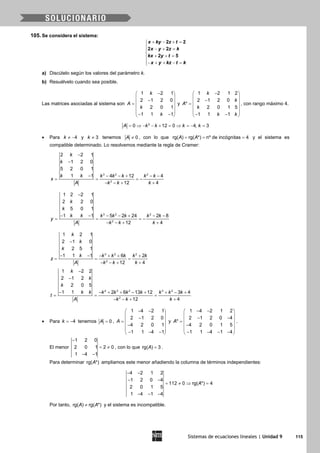 Sistemas de ecuaciones lineales | Unidad 9 115
105. Se considera el sistema:
+ − + =
 − + =

+ + =
− + + − =
2 2
2 2
2 5
x ky z t
x y z k
kx y t
x y kz t k
a) Discútelo según los valores del parámetro k.
b) Resuélvelo cuando sea posible.
Las matrices asociadas al sistema son
1 2 1
2 1 2 0
2 0 1
1 1 1
k
A
k
k
− 
 − =
 
 
− − 
y
1 2 1 2
2 1 2 0
*
2 0 1 5
1 1 1
k
k
A
k
k k
− 
 − =
 
 
− − 
, con rango máximo 4.
2
0 12 0 4, 3A k k k k= ⇒ − − + = ⇒ = − =
• Para 4k ≠ − y 3k ≠ tenemos 0A ≠ , con lo que rg( ) rg( *) nº de incógnitas 4A A= = = y el sistema es
compatible determinado. Lo resolvemos mediante la regla de Cramer:
3 2 2
2
2 2 1
1 2 0
5 2 0 1
1 1 4 12 4
12 4
k
k
k k k k k k k
x
A k k k
−
−
− − − + − −
= = = −
− − + +
3 2 2
2
1 2 2 1
2 2 0
5 0 1
1 1 5 2 24 2 8
12 4
k
k
k k k k k k k
y
A k k k
−
− − − − + − −
= = = −
− − + +
3 2 2
2
1 2 1
2 1 0
2 5 1
1 1 1 6 2
12 4
k
k
k
k k k k k k
z
A k k k
−
− − − + + +
= = =
− − + +
4 3 2 3 2
2
1 2 2
2 1 2
2 0 5
1 1 2 6 13 12 3 4
12 4
k
k
k
k k k k k k k k k
t
A k k k
−
−
− − + + − + + − +
= = =
− − + +
• Para 4k = − tenemos 0A = ,
1 4 2 1
2 1 2 0
4 2 0 1
1 1 4 1
A
− − 
 − =
 −
 
− − − 
y
1 4 2 1 2
2 1 2 0 4
*
4 2 0 1 5
1 1 4 1 4
A
− − 
 − − =
 −
 
− − − − 
.
El menor
1 2 0
2 0 1 2 0
1 4 1
−
= ≠
− −
, con lo que rg( ) 3A = .
Para determinar rg( *)A ampliamos este menor añadiendo la columna de términos independientes:
4 2 1 2
1 2 0 4
112 0 rg( *) 4
2 0 1 5
1 4 1 4
A
− −
− −
= ≠ ⇒ =
− − −
Por tanto, rg( ) rg( *)A A≠ y el sistema es incompatible.
 