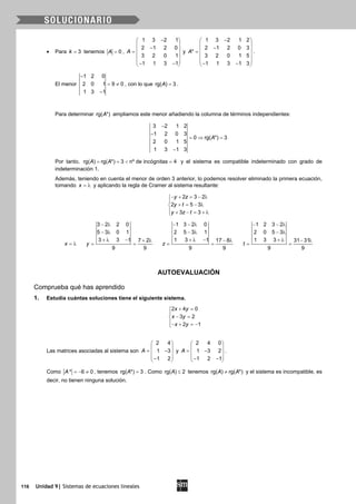 116 Unidad 9| Sistemas de ecuaciones lineales
• Para 3k = tenemos 0A = ,
1 3 2 1
2 1 2 0
3 2 0 1
1 1 3 1
A
− 
 − =
 
 
− − 
y
1 3 2 1 2
2 1 2 0 3
*
3 2 0 1 5
1 1 3 1 3
A
− 
 − =
 
 
− − 
.
El menor
1 2 0
2 0 1 9 0
1 3 1
−
= ≠
−
, con lo que rg( ) 3A = .
Para determinar rg( *)A ampliamos este menor añadiendo la columna de términos independientes:
3 2 1 2
1 2 0 3
0 rg( *) 3
2 0 1 5
1 3 1 3
A
−
−
=⇒ =
−
Por tanto, rg( ) rg( *) 3 nº de incógnitas 4A A==< =y el sistema es compatible indeterminado con grado de
indeterminación 1.
Además, teniendo en cuenta el menor de orden 3 anterior, lo podemos resolver eliminado la primera ecuación,
tomando x = λ y aplicando la regla de Cramer al sistema resultante:
2 3 2
2 5 3
3 3
y z
y t
y z t
− + = − λ

+ = − λ
 + − = + λ
x = λ
3 2 2 0
5 3 0 1
3 3 1 7 2
9 9
y
− λ
− λ
+ λ − + λ
= =
1 3 2 0
2 5 3 1
1 3 1 17 8
9 9
z
− − λ
− λ
+ λ − − λ
= =
1 2 3 2
2 0 5 3
1 3 3 31 31
9 9
t
− − λ
− λ
+ λ − λ
= =
AUTOEVALUACIÓN
Comprueba qué has aprendido
1. Estudia cuántas soluciones tiene el siguiente sistema.
2 4 0
3 2
2 1
x y
x y
x y
+ =

− =
− + =−
Las matrices asociadas al sistema son
2 4
1 3
1 2
A
 
 = − 
 − 
y
2 4 0
1 3 2
1 2 1
A
 
 = − 
 − − 
.
Como * 6 0A =− ≠ , tenemos rg( *) 3A = . Como rg( ) 2A ≤ tenemos rg( ) rg( *)A A≠ y el sistema es incompatible, es
decir, no tienen ninguna solución.
 