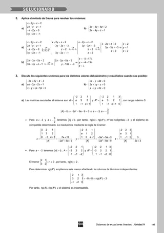 Sistemas de ecuaciones lineales | Unidad 9 117
2. Aplica el método de Gauss para resolver los sistemas:
a)
2 2
2 1
2 0
3 2 1
x y z
x y z
x y
y z
− + =
 − − =

− + =
 − =−
b)
2 3 5 2
3 4 1
x y z
x y z
− + =

− + =
a)
2 2 1 4 4 2 4 3
3 3 1
2
2 2 2 2 2 2
2 2 2
2 1 3 3 3 3 3 3
3 3 3 1
2 0 2 2
2 2
3 2 1 3 2 1 2
E E E E E E E E
E E E
x y z x y z x y z
x y z x
x y z y z y z
y z y
x y z z
z z
y z y z z
→ − → − =
→ +
− += − += − +=  
− += =   − − = − =− − =−    
→ → → − =− → =    
− += = =    = =   − =− − =− =  
b)
2 2 12 3
5 17
2 3 5 2 2 3 5 2
4 13
3 4 1 13 4E E E
x
x y z x y z
y
x y z y z
z
→ −
=− + λ
− += − +=  
→ → =− + λ  
− + = − =−   = λ
3. Discute los siguientes sistemas para los distintos valores del parámetro y resuélvelos cuando sea posible:
a)
2 2 3
3 2 1
( 1) 0
x y z
ax y z
x y a z
− + + =

+ + =
 − + + =
b)
2 0
2 0
2 0
x y z
x y z
x y z
λ − + =

+ λ − =
 − λ + =
a) Las matrices asociadas al sistema son
2 2 1
3 2
1 1 1
A a
a
− 
 =  
 − + 
y
2 2 1 3
* 3 2 1
1 1 1 0
A a
a
− 
 =  
 − + 
, con rango máximo 3.
2 3
0 2 9 9 0 3,
2
A a a a a= ⇒ − − − = ⇒ = − = −
• Para 3a ≠ − y
3
2
a ≠ − tenemos 0A ≠ , por tanto, rg( ) rg( *) nº de incógnitas 3A A= = = y el sistema es
compatible determinado. Lo resolvemos mediante la regla de Cramer:
2
3 2 1
1 3 2
0 1 1 7 12
2 9 9
a a
x
A a a
− + +
= =
− − −
2
2
2 3 1
1 2
1 0 1 3 5 3
2 9 9
a
a a a
y
A a a
−
+ − − +
= =
− − −
2 2 3
3 1
1 1 0 3
2 3
a
z
A a
−
−
= =
+
• Para 3a = − tenemos 0A = ,
2 2 1
3 3 2
1 1 2
A
− 
 = − 
 − − 
y
2 2 1 3
* 3 3 2 1
1 1 2 0
A
− 
 = − 
 − − 
.
El menor
2 1
1 0
3 2
= ≠ , por tanto, rg( ) 2A = .
Para determinar rg( *)A ampliamos este menor añadiendo la columna de términos independientes:
2 1 3
3 2 1 9 0 rg( *) 3
1 2 0
A=− ≠ ⇒ =
− −
Por tanto, rg( ) rg( *)A A≠ y el sistema es incompatible.
 