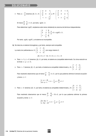 118 Unidad 9| Sistemas de ecuaciones lineales
• Para
3
2
a = − tenemos 0A = ,
2 2 1
3
3 2
2
1
1 1
2
A
− 
 
 = −
 
 
 − −
 
y
2 2 1 3
3
* 3 2 1
2
1
1 1 0
2
A
− 
 
 = −
 
 
 − −
 
.
El menor
2 1
1 0
3 2
= ≠ , por tanto, rg( ) 2A = .
Para determinar rg( *)A ampliamos este menor añadiendo la columna de términos independientes:
2 1 3
3
3 2 1 0 rg( *) 3
2
1
1 0
2
A= ≠ ⇒ =
− −
.
Por tanto, rg( ) rg( *)A A≠ y el sistema es incompatible.
b) Se trata de un sistema homogéneo y, por tanto, siempre será compatible.
La matriz de coeficientes es
1 2
2 1
1 2
A
λ − 
 = λ − 
 −λ 
, con rango máximo 3.
2
0 6 5 0 1, 5A = ⇒ λ − λ + = ⇒ λ= λ=
• Para 1λ ≠ y 5λ ≠ tenemos 0A ≠ , por tanto, el sistema es compatible determinado. Su única solución es
la trivial 0x y z= = = .
• Para 1λ = tenemos 0A = , por tanto, el sistema es compatible indeterminado y
1 1 2
2 1 1
1 1 2
A
− 
 = − 
 − 
.
Para resolverlo observemos que el menor
1 1
3 0
2 1
−
= ≠ , por lo que podemos eliminar la tercera ecuación
y tomar z t= :
2 5
, ,
2 3 3
x y t t t
x y z t
x y t
− =−
⇒ =− = =
+ =
• Para 5λ = tenemos 0A = , por tanto, el sistema es compatible indeterminado y
5 1 2
2 5 1
1 5 2
A
− 
 = − 
 − 
.
Para resolverlo observemos que el menor
2 5
15 0
1 5
=− ≠
−
, por lo que podemos eliminar la primera
ecuación y tomar z t= :
2 5
, ,
5 2 3 3
x y t t t
x y z t
x y t
+ =
⇒ =− = =
− =−
 
