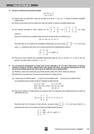 Sistemas de ecuaciones lineales | Unidad 9 119
4. Se tiene el sistema de ecuaciones lineales:
3 5 0
2 2 1
x y z
x y z
− + =

− + − =
a) Halla el valor que debe tener m para que al añadir la ecuación 3 2x my z+ + =− resulte un sistema compatible
indeterminado.
b) Añade una ecuación al primer sistema de modo que resulte un sistema compatible determinado.
a) Las matrices asociadas al nuevo sistema son
3 5 1
2 1 2
1 3
A
m
− 
 =− − 
 
 
y
3 5 1 0
* 2 1 2 1
1 3 2
A
m
− 
 =− − 
 − 
, con rango
máximo 3.
Para que el sistema sea compatible indeterminado es necesario (pero no suficiente) que
0 4 12 0 3A m m= ⇒ − = ⇒ =
Para este valor de m el sistema es compatible indeterminado, ya que el menor
3 5
7 0
2 1
−
=− ≠
−
, con lo que
rg( ) 2A = , y ampliando este menor con la columna de términos independientes tenemos:
3 5 0
2 1 1 0 rg( *) 2
1 3 2
A
−
− =⇒ =
−
b) Para que el nuevo sistema sea compatible determinado debe ser 0A ≠ , es decir, 3m ≠ , por lo que, por
ejemplo, se puede añadir la ecuación 3 2x z+ =− .
5. En una tienda de alimentación se vende carne de tres calidades a 10, 15 y 20 € euros el kilo. La semana
pasada se vendieron 150 kilos, obteniéndose unos ingresos de 2150 €. Los ingresos obtenidos por la venta
de carne de calidad superior han sido k veces los obtenido con la calidad inferior.
a) Plantea un sistema de ecuaciones que permita calcular cuánta carne se ha vendido de cada tipo.
b) Determina si hay algún valor de k para el que el sistema no tenga solución.
a) x: kg de carne de calidad superior y: kg de carne de calidad media z: kg de carne de calidad inferior
Las condiciones del enunciado nos llevan a plantear el sistema lineal:
150 150
20 15 10 2150 4 3 2 430
20 10 2 0
x y z x y z
x y z x y z
x kz x kz
+ += + += 
 
⇒+ += + += 
 = −= 
b) Para que el sistema no tenga solución es necesario (pero no suficiente) que el determinante de la matriz de
coeficientes sea nulo:
1 1 1
0 4 3 2 0 2 0 2
2 0
A k k
k
= ⇒ = ⇒ − = ⇒ =
−
Para este valor de k el sistema no tiene solución, ya que el menor
1 1
1 0
4 3
=− ≠ , con lo que rg( ) 2A = , y
ampliando este menor con la columna de términos independientes tenemos:
1 1 150
4 3 430 40 0 rg( *) 3
2 0 0
A=− ≠ ⇒ =
 