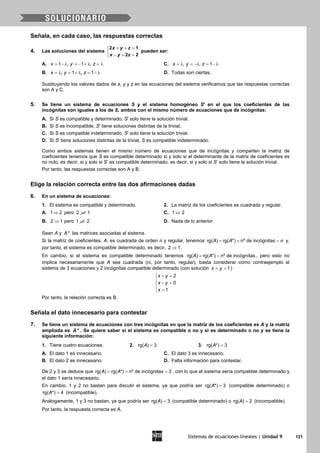 Sistemas de ecuaciones lineales | Unidad 9 121
Señala, en cada caso, las respuestas correctas
4. Las soluciones del sistema
+ + =

− + =
2 1
2 2
x y z
x y z
pueden ser:
A. 1 , 1 ,x y z= − λ = − + λ = λ C. , , 1x y z= λ = −λ = − λ
B. , 1 , 1x y z= λ = + λ = − λ D. Todas son ciertas.
Sustituyendo los valores dados de x, y y z en las ecuaciones del sistema verificamos que las respuestas correctas
son A y C.
5. Se tiene un sistema de ecuaciones S y el sistema homogéneo S' en el que los coeficientes de las
incógnitas son iguales a los de S, ambos con el mismo número de ecuaciones que de incógnitas:
A. Si S es compatible y determinado, S' solo tiene la solución trivial.
B. Si S es incompatible, S' tiene soluciones distintas de la trivial.
C. Si S es compatible indeterminado, S' solo tiene la solución trivial.
D. Si S' tiene soluciones distintas de la trivial, S es compatible indeterminado.
Como ambos sistemas tienen el mismo número de ecuaciones que de incógnitas y comparten la matriz de
coeficientes tenemos que S es compatible determinado si y solo si el determinante de la matriz de coeficientes es
no nulo, es decir, si y solo si S’ es compatible determinado, es decir, si y solo si S’ solo tiene la solución trivial.
Por tanto, las respuestas correctas son A y B.
Elige la relación correcta entre las dos afirmaciones dadas
6. En un sistema de ecuaciones:
1. El sistema es compatible y determinado. 2. La matriz de los coeficientes es cuadrada y regular.
A. 1 2⇒ pero 2 1⇒ C. 1 2⇔
B. 2 1⇒ pero 1 2⇒ D. Nada de lo anterior.
Sean A y *A las matrices asociadas al sistema.
Si la matriz de coeficientes, A, es cuadrada de orden n y regular, tenemos rg( ) rg( *) nº de incógnitasA A n= = = y,
por tanto, el sistema es compatible determinado, es decir, 2 1⇒ .
En cambio, si el sistema es compatible determinado tenemos rg( ) rg( *) nº de incógnitasA A= = , pero esto no
implica necesariamente que A sea cuadrada (ni, por tanto, regular), basta considerar como contraejemplo el
sistema de 3 ecuaciones y 2 incógnitas compatible determinado (con solución 1x y= = )
2
0
1
x y
x y
x
+ =

− =
 =
Por tanto, la relación correcta es B.
Señala el dato innecesario para contestar
7. Se tiene un sistema de ecuaciones con tres incógnitas en que la matriz de los coeficientes es A y la matriz
ampliada es *A . Se quiere saber si el sistema es compatible o no y si es determinado o no y se tiene la
siguiente información:
1. Tiene cuatro ecuaciones. 2. =rg( ) 3A 3. rg( *) 3A =
A. El dato 1 es innecesario. C. El dato 3 es innecesario.
B. El dato 2 es innecesario. D. Falta información para contestar.
De 2 y 3 se deduce que rg( ) rg( *) nº de incógnitas 3A A= = = , con lo que el sistema sería compatible determinado y
el dato 1 sería innecesario.
En cambio, 1 y 2 no bastan para discutir el sistema, ya que podría ser rg( *) 3A = (compatible determinado) o
rg( *) 4A = (incompatible).
Análogamente, 1 y 3 no bastan, ya que podría ser =rg( ) 3A (compatible determinado) o rg( ) 2A = (incompatible).
Por tanto, la respuesta correcta es A.
 