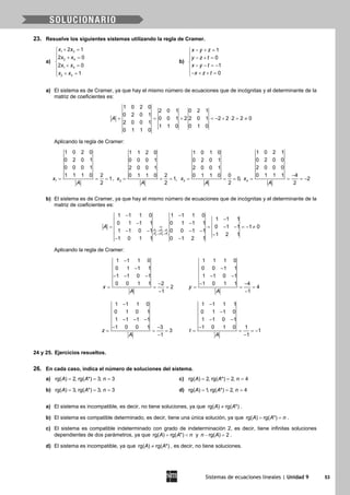 Sistemas de ecuaciones lineales | Unidad 9 53
23. Resuelve los siguientes sistemas utilizando la regla de Cramer.
a)
1 3
2 4
1 4
2 3
2 1
2 0
2 0
1
x x
x x
x x
x x
+ =
 + =

+ =
 + =
b)
1
0
1
0
x y z
y z t
x y t
x z t
− + =
 − + =

− − =−
− + + =
a) El sistema es de Cramer, ya que hay el mismo número de ecuaciones que de incógnitas y el determinante de la
matriz de coeficientes es:
1 0 2 0
2 0 1 0 2 1
0 2 0 1
0 0 1 2 2 0 1 2 2 2 2 0
2 0 0 1
1 1 0 0 1 0
0 1 1 0
A = = + =− + ⋅ = ≠
Aplicando la regla de Cramer:
1
1 0 2 0
0 2 0 1
0 0 0 1
1 1 1 0 2
1
2
x
A
= = = , = = =2
1 1 2 0
0 0 0 1
2 0 0 1
20 1 1 0
1,
2
x
A
= = =3
1 0 1 0
0 2 0 1
2 0 0 1
00 1 1 0
0,
2
x
A
4
1 0 2 1
0 2 0 0
2 0 0 0
0 1 1 1 4
2
2
x
A
−
= = = −
b) El sistema es de Cramer, ya que hay el mismo número de ecuaciones que de incógnitas y el determinante de la
matriz de coeficientes es:
3 3 1
4 4 1
1 1 1 0 1 1 1 0
1 1 1
0 1 1 1 0 1 1 1
0 1 1 1 0
1 1 0 1 0 0 1 1
1 2 1
1 0 1 1 0 1 2 1
F F F
F F F
A
→ −
→ +
− −
−
− −
= = = − − =− ≠
− − − −
−
− −
Aplicando la regla de Cramer:
1 1 1 0
0 1 1 1
1 1 0 1
0 0 1 1 2
2
1
x
A
−
−
− − −
−
= = =
−
1 1 1 0
0 0 1 1
1 1 0 1
1 0 1 1 4
4
1
y
A
−
− −
− −
= = =
−
1 1 1 0
0 1 0 1
1 1 1 1
1 0 0 1 3
3
1
z
A
−
− − −
− −
= = =
−
1 1 1 1
0 1 1 0
1 1 0 1
1 0 1 0 1
1
1
t
A
−
−
− −
−
= = = −
−
24 y 25. Ejercicios resueltos.
26. En cada caso, indica el número de soluciones del sistema.
a) rg( ) 2, rg( *) 3, 3A A n= = = c) rg( ) 2, rg( *) 2, 4A A n= = =
b) rg( ) 3, rg( *) 3, 3A A n= = = d) rg( ) 1, rg( *) 2, 4A A n= = =
a) El sistema es incompatible, es decir, no tiene soluciones, ya que rg( ) rg( *)A A≠ .
b) El sistema es compatible determinado, es decir, tiene una única solución, ya que rg( ) rg( *)A A n= = .
c) El sistema es compatible indeterminado con grado de indeterminación 2, es decir, tiene infinitas soluciones
dependientes de dos parámetros, ya que rg( ) rg( *)A A n= < y rg( ) 2n A− =.
d) El sistema es incompatible, ya que rg( ) rg( *)A A≠ , es decir, no tiene soluciones.
 