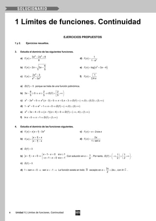 4 Unidad 1| Límites de funciones. Continuidad
1 Límites de funciones. Continuidad
EJERCICIOS PROPUESTOS
1 y 2. Ejercicios resueltos.
3. Estudia el dominio de las siguientes funciones.
a) ( )
4 2
3 2 6
8
x x
f x
− +
= d) ( )
1
1 x
f x
e
=
−
b) ( )
6
2 3
5
f x x x= + − e) ( ) ( )2
log 3 4f x x x= + −
c) ( )
2
3 2
2 3
3
x
f x
x x
−
=
−
f) ( )
1
ln
f x
x
=
a) ( )D f =  porque se trata de una función polinómica.
b) ( )
6 2 2
3 0 ,
5 5 5
x x D f
 
− ≥ ⇒ ≥ ⇒ = +∞
 
c) ( ) ( ) ( ) ( ) ( )3 2 2
3 0 3 0 0, 3 ,0 0,3 3,x x x x x x D f− = ⇒ − = ⇒ = = ⇒ = −∞ ∪ ∪ +∞
d) ( ) ( ) ( )1 0 1 0 ,0 0,x x
e e x D f− = ⇒ = ⇒ = ⇒ = −∞ ∪ +∞
e) ( )( ) ( ) ( ) ( )2
3 4 0 1 4 0 , 4 1,x x x x D f+ − > ⇒ − + > ⇒ = −∞ − ∪ +∞
f) ( ) ( )ln 0 1 1,x x D f> ⇒ > ⇒ = +∞
4. Estudia el dominio de las funciones siguientes.
a) ( ) 2
1 3f x x x x= + − c) ( ) 2cosf x x x= +
b) ( )
1
1
x x
f x
x x
+ +
=
− −
d) ( )
2
1 sen
x
f x
x
=
+
a) ( )D f = 
b)
1 0 si 1
1 0
1 0 si 1
x x x
x x
x x x
− −= ≥
− − = ⇒ 
− + −= <
. Con solución en x = 1
2
. Por tanto, ( )
1 1
, ,
2 2
D f
   
= −∞ ∪ +∞   
   
.
c) ( )D f = 
d) 1 + sen x = 0 ⇒ sen x = −1 ⇒ La función existe en todo  excepto en x =
3
2
2
k
π
+ π , con k∈ .
 