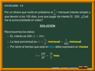 PROBLEMA 04
Por un dinero que recibí en préstamo al
1
6
⁒ mensual (interés simple) y
que devolví a los 100 días, tuve que pagar de interés S/. 200. ¿Cuál
fue la suma prestada en soles?
SOLUCIÓN
Reconocemos los datos:
◦ EL interés es 200 (I = 200)
◦ La tasa porcentual es r⁒ =
1
6
⁒ mensual =
1
600
mensual
◦ Por tanto el tiempo que está en dïas debe expresare en meses
t =
¨¨100
30
=
10
3
mes
11/20
 