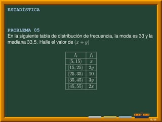 ESTADÍSTICA
PROBLEMA 05
En la siguiente tabla de distribución de frecuencia, la moda es 33 y la
mediana 33,5. Halle el valor de (x + y)
Ii fi
[5, 15⟩ x
[15, 25⟩ 2y
[25, 35⟩ 10
[35, 45⟩ 3y
[45, 55⟩ 2x
13/20
 