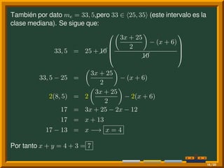 También por dato me = 33, 5,pero 33 ∈ ⟨25, 35⟩ (este intervalo es la
clase mediana). Se sigue que:
33, 5 = 25 +10




(
3x + 25
2
)
− (x + 6)
10




33, 5 − 25 =
(
3x + 25
2
)
− (x + 6)
2(8, 5) = 2
(
3x + 25
2
)
− 2(x + 6)
17 = 3x + 25 − 2x − 12
17 = x + 13
17 − 13 = x −→ x = 4
Por tanto x + y = 4 + 3 = 7
16/20
 