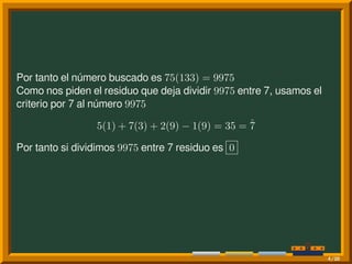 Por tanto el número buscado es 75(133) = 9975
Como nos piden el residuo que deja dividir 9975 entre 7, usamos el
criterio por 7 al número 9975
5(1) + 7(3) + 2(9) − 1(9) = 35 = ˚7
Por tanto si dividimos 9975 entre 7 residuo es 0
4/20
 