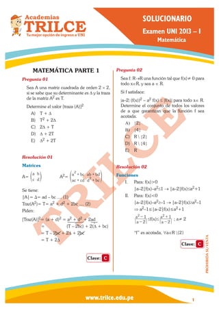 PROHIBIDASUVENTA
1www.trilce.edu.pe
Examen UNI 2013 – I
Matemática
SOLUCIONARIO
MATEMÁTICA PARTE 1
Pregunta 01	
Sea A una matriz cuadrada de orden 2 × 2,
si se sabe que su determinante es D y la traza
de la matriz A2 es T.
Determine el valor [traza (A)]2
A)	 T + D
B)	 T2 + 2D
C)	 2D + T
D)	 D + 2T
E)	 D2 + 2T
Resolución 01	
Matrices
A=
a
c
b
d
e o	A2=
a bc
ac cd
ab bd
d bc
2
2
+
+
+
+
f p
Se tiene:
|A|= ∆= ad – bc .... (1)
Traz(A2)= T= a2 + d2 + 2bc .... (2)
Piden:
[Traz(A)]2= (a + d)2 = a2 + d2 + 2ad
	 = (T – 2bc) + 2(∆ + bc)
	 = T – 2bc + 2∆ + 2bc
	 = T + 2∆
Clave: C
Pregunta 02	
Sea f: R→R una función tal que f(x)≠ 0 para
todo x∈R, y sea a ∈ R.
Si f satisface:
|a–2| (f(x))2 – a2 f(x) ≤ |f(x)| para todo x∈ R.
Determine el conjunto de todos los valores
de a que garantizan que la función f sea
acotada.
A)	 {2}
B)	 {4}
C)	 R  {2}
D)	 R  {4}
E)	 R
Resolución 02	
Funciones
I.	 Para: f(x)>0
|a–2|f(x)–a2≤1 → |a–2|f(x)≤a2+1
II.	 Para: f(x)<0
|a–2|f(x)–a2≥–1 → |a–2|f(x)≥a2–1
⇒ a2–1≤|a–2|f(x)≤a2+1
a
a
2
12
-
-
≤f(x)≤
a
a
2
12
−
+
; a≠ 2
“f” es acotada, ∀a∈R {2}
Clave: C
 