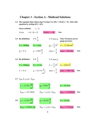 Chapter 1 - Section A - Mathcad Solutions
1.4 The equation that relates deg F to deg C is: t(F) = 1.8 t(C) + 32. Solve this
equation by setting t(F) = t(C).
Guess solution:

t

t = 1.8t

Given

0

Find t
()

32

Ans.

40

P=

1.5 By definition:

F
A

F = mass g

A

P

3000bar

D

4mm

F

PA

g

9.807

m

D

4

F

mass

2

g

s

P=

1.6 By definition:

F
A

A

3000atm

D

0.17in

F

PA

g

32.174

ft

4

D

mass

2

sec

gh

13.535

1.8

gm
3

101.78kPa

13.535

g

9.832

mass

2

384.4 kg

Ans.

2

F
g

A

mass

2

0.023 in

1000.7 lbm

Ans.

gm
3

29.86in_Hg

m

h

2

56.38cm

s

Pabs

g

gh

32.243

Patm

ft

Pabs

h

2

176.808 kPa Ans.

25.62in

s

cm

Patm

12.566 mm

Patm

cm

Patm

A

F = mass g

P

1.7 Pabs =

2

Note: Pressures are in
gauge pressure.

Pabs

gh

1

Patm

Pabs

27.22 psia

Ans.

 