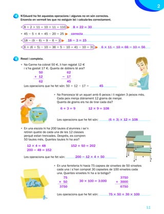 2
4   N’Eduard ha fet aquestes operacions i algunes no en són correctes.
    Encercla en vermell les que no estiguin bé i calcula-les correctament.

    • 8 1 2 3 11 5 10 3 11 5 110            8 1 22 5 30

    • 45 2 5 3 4 5 45 2 20 5 25            correcta

    • 18 2 (9 2 6) 5 9 2 6 5 3          18 2 3 5 15

    • 6 3 (6 1 5) 2 10 5 36 1 5 2 10 5 41 2 10 5 31               6 3 11 2 10 5 66 2 10 5 56


5   Resol i completa.
    • Na Carme ha cobrat 50 €, li han regalat 12 €
      i s’ha gastat 17 €. Quants de doblers té ara?
                50                    62
              1 12                  2 17
                62                    45
      Les operacions que he fet són: 50 1 12 2 17 5              45

                             • Na Francesca té un aquari amb 6 peixos i li regalen 3 peixos més.
                               Cada peix menja diàriament 12 grams de menjar.
                               Quants de grams els ha de tirar cada dia?

                                  61359                 12 3 9 5 108


                                Les operacions que he fet són:          (6 1 3) 3 12 5 108

    • En una escola hi ha 200 taules d’alumnes i se’n
      retiren quatre de cada una de les 12 classes
      perquè estan trencades. Després, es compren
      50 taules més. Quantes taules hi ha ara?

        12 3 4 5 48                        152 1 50 5 202
        200 2 48 5 152

      Les operacions que he fet són:          200 2 12 3 4 1 50

                             • En una ferreteria hi havia 75 capses de xinxetes de 50 xinxetes
                               cada una i s’han comprat 30 capsetes de 100 xinxetes cada
                               una. Quantes xinxetes hi ha a la botiga?
                                   75                                          3750
                                 3 50            30 3 100 5 3.000            1 3000
                                 3750                                          6750

                                Les operacions que he fet són:          75 3 50 1 30 3 100



                                                                                                   11
 