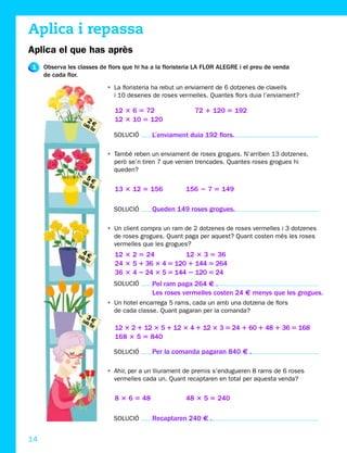 Aplica i repassa
Aplica el que has après
1    Observa les classes de flors que hi ha a la floristeria LA FLOR ALEGRE i el preu de venda
     de cada flor.
                               • La floristeria ha rebut un enviament de 6 dotzenes de clavells
                                 i 10 desenes de roses vermelles. Quantes flors duia l’enviament?

                                 12 3 6 5 72                 72 1 120 5 192
                       2         12 3 10 5 120
                    cada €
                        flor
                                 SOLUCIÓ      L’enviament duia 192 flors.

                               • També reben un enviament de roses grogues. N’arriben 13 dotzenes,
                                 però se’n tiren 7 que venien trencades. Quantes roses grogues hi
                                 queden?
                      5
                   cada €
                       flor
                                 13 3 12 5 156            156 2 7 5 149

                                 SOLUCIÓ      Queden 149 roses grogues.

                               • Un client compra un ram de 2 dotzenes de roses vermelles i 3 dotzenes
                                 de roses grogues. Quant paga per aquest? Quant costen més les roses
                                 vermelles que les grogues?
                    4            12 3 2 5 24          12 3 3 5 36
                 cada €
                     flor
                                 24 3 5 1 36 3 4 5 120 1 144 5 264
                                 36 3 4 2 24 3 5 5 144 2 120 5 24
                                 SOLUCIÓ      Pel ram paga 264 € .
                                              Les roses vermelles costen 24 € menys que les grogues.
                               • Un hotel encarrega 5 rams, cada un amb una dotzena de flors
                                 de cada classe. Quant pagaran per la comanda?
                      3
                   cada €
                       flor
                                 12 3 2 1 12 3 5 1 12 3 4 1 12 3 3 5 24 1 60 1 48 1 36 5 168
                                 168 3 5 5 840

                                 SOLUCIÓ      Per la comanda pagaran 840 € .

                               • Ahir, per a un lliurament de premis s’endugueren 8 rams de 6 roses
                                 vermelles cada un. Quant recaptaren en total per aquesta venda?


                                 8 3 6 5 48               48 3 5 5 240

                                 SOLUCIÓ      Recaptaren 240 € .


14
 