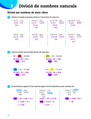 3         Divisió de nombres naturals
Divisió per nombres de dues xifres
1    Calcula el resultat d’aquestes divisions i fes la prova de cada una.

         876     73              6552        52             41376           48     18360      27
         146     12              135         126             297            862     216       680
          00                      312                         096                    000
                                   00                          00


         954     18              4918        64             19656           39     32047      85
         054     53                 438      76              0156           504     654       377
          00                         54                        00                    597
                                                                                      02




2    Troba el nombre que s’amaga darrere de cada taca.

     • 58 3         5 38.918                       •        3 95 5 46.265
         38.918 : 58 5 671                             46.265 : 95 5 487
                5 671                                         5 487



     •        3 76 5 27.360                        • 46 3         5 37.214
         27.360 : 76 5 360                             37.214 : 46 5 809
                5 360                                         5 809




3    En les divisions següents s’han esborrat alguns termes. Descobreix quins nombres són.

                      35                    9640        72                        3984
              148     204                   244                                    144   83
               08                            280                                    00
                                              64
              5 35 3 204 1 8 5               9.640 2 64 5 9.576                      5 3.984 : 83 5
              5 7.140 1 8 5                        5 9.576 : 72                      5 48
              5 7.148                              5 133




16
 