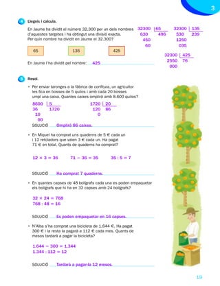 3
4   Llegeix i calcula.
    En Jaume ha dividit el número 32.300 per un dels nombres 32300         65     32300     135
    d’aquestes targetes i ha obtingut una divisió exacta.     630           496    530      239
    Per quin nombre ha dividit en Jaume el 32.300?             450                 1250
                                                                      60            035
       65                        135                      425
                                                                              32300   425
                                                                               2550   76
    En Jaume l’ha dividit pel nombre:         425
                                                                                000

5   Resol.
    • Per enviar taronges a la fàbrica de confitura, un agricultor
      les fica en bosses de 5 quilos i amb cada 20 bosses
      umpl una caixa. Quantes caixes omplirà amb 8.600 quilos?
       8600      5                       1720       20
       36        1720                     120       86
        10                                  0
         00
      SOLUCIÓ            Omplirà 86 caixes.

    • En Miquel ha comprat uns quaderns de 5 € cada un
      i 12 retoladors que valen 3 € cada un. Ha pagat
      71 € en total. Quants de quaderns ha comprat?


       12 3 3 5 36             71 2 36 5 35              35 : 5 5 7


      SOLUCIÓ            Ha comprat 7 quaderns.

    • En quantes capses de 48 bolígrafs cada una es poden empaquetar
      els bolígrafs que hi ha en 32 capses amb 24 bolígrafs?

       32 3 24 5 768
       768 : 48 5 16

      SOLUCIÓ            Es poden empaquetar en 16 capses.

    • N’Alba s’ha comprat una bicicleta de 1.644 €. Ha pagat
      300 € i la resta la pagarà a 112 € cada mes. Quants de
      mesos tardarà a pagar la bicicleta?

       1.644 2 300 5 1.344
       1.344 : 112 5 12

      SOLUCIÓ            Tardarà a pagar-la 12 mesos.

                                                                                             19
 