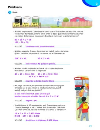 3
Problemes
1   Resol.




      17 €        10 €        15 €
     el quilo    el quilo    el quilo


    • N’Alfons va pintar els 128 metres de tanca que hi ha al voltant del seu xalet. Dilluns
      en va pintar 26 metres, dimarts en va pintar el doble que dilluns i dimecres va pintar
      els metres de tanca que li quedaven. Quants de metres en va pintar dimecres?

      26 1 26 3 2 5 78
      128 2 78 5 50

      SOLUCIÓ       Dimecres en va pintar 50 metres.

    • N’Alfons va gastar 3 quilos de pintura per cada 8 metres de tanca.
      Quants de quilos de pintura va necessitar per a tota la tanca?

      128 : 8 5 16                      16 3 3 5 48

      SOLUCIÓ       Va necessitar 48 quilos de pintura.

    • N’Alfons només disposava de 500 € per comprar la pintura
      de la tanca. De quin color la va pintar?
      48 3 17 5 816 > 500   48 3 15 5 720 > 500
                   48 3 10 5 480 < 500

      SOLUCIÓ       Va pintar la tanca de color blanc.

    • Per pagar un autocar, els alumnes que van d’excursió paguen
      6 € cada un. Si se’n retiren la mitat dels alumnes, quant
      pagarà cada un dels que queden?
      Si se’n retiren la mitat, cada un dels que
      queden en pagarà el doble, és a dir, 6 3 2 5 12 €

      SOLUCIÓ       Pagarà 12 €.

    • Una biblioteca té 18 prestatgeries amb 5 prestatges cada una.
      En cada prestatge hi ha 27 llibres. Ahir es deixaren 134 llibres
      i ja n’han tornat 76. Quants de llibres hi ha ara a la biblioteca?

      18 3 5 3 27 5 2.430 llibres
      2.430 2 134 1 76 5 2.372

      SOLUCIÓ       Ara hi ha a la biblioteca 2.372 llibres.

                                                                                               21
 