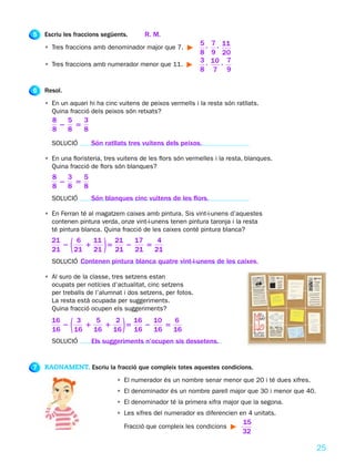 5   Escriu les fraccions següents.      R. M.
                                                            5,   7 , 11
    • Tres fraccions amb denominador major que 7.
                                                            8    9 20
                                                            3,   10 , 7
    • Tres fraccions amb numerador menor que 11.
                                                            8     7 9

6   Resol.
    • En un aquari hi ha cinc vuitens de peixos vermells i la resta són ratllats.
      Quina fracció dels peixos són retxats?
      8  5  3
        2 5
      8  8  8
      SOLUCIÓ        Són ratllats tres vuitens dels peixos.

    • En una floristeria, tres vuitens de les flors són vermelles i la resta, blanques.
      Quina fracció de flors són blanques?
      8  3  5
        2 5
      8  8  8
      SOLUCIÓ        Són blanques cinc vuitens de les flors.

    • En Ferran té al magatzem caixes amb pintura. Sis vint-i-unens d’aquestes
      contenen pintura verda, onze vint-i-unens tenen pintura taronja i la resta
      té pintura blanca. Quina fracció de les caixes conté pintura blanca?
      21
      21
         2
            6
           21(1
                11
                21
                   5
                     21
                     21
                        2)17
                          21
                             5
                                4
                               21
      SOLUCIÓ Contenen pintura blanca quatre vint-i-unens de les caixes.

    • Al suro de la classe, tres setzens estan
      ocupats per notícies d’actualitat, cinc setzens
      per treballs de l’alumnat i dos setzens, per fotos.
      La resta està ocupada per suggeriments.
      Quina fracció ocupen els suggeriments?
      16
      16
         2
            3
           16(1
                 5
                16
                   1
                      2
                     16
                        5
                          16
                          16
                             2  )
                               10
                               16
                                  5
                                    6
                                    16
      SOLUCIÓ        Els suggeriments n’ocupen sis dessetens.


7   RAONAMENT. Escriu la fracció que compleix totes aquestes condicions.
                              • El numerador és un nombre senar menor que 20 i té dues xifres.
                              • El denominador és un nombre parell major que 30 i menor que 40.
                              • El denominador té la primera xifra major que la segona.
                              • Les xifres del numerador es diferencien en 4 unitats.
                                                                            15
                                Fracció que compleix les condicions
                                                                            32

                                                                                                  25
 