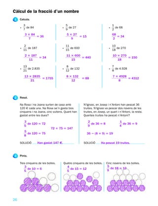 Càlcul de la fracció d’un nombre
1    Calcula.

         3                                5                                     1
     •     de 84                     •      de 27                           •     de 68
         7                                9                                     2
          3 3 84                           5 3 27                               68
                 5 36                             5 15                             5 34
            7                                 9                                 2

         2                                11                                    10
     •      de 187                   •       de 600                         •      de 270
         11                               15                                    18
          2 3 187                          11 3 600                             10 3 270
                  5 34                              5 440                                5 150
             11                               15                                   18

         13                               8                                     7
     •      de 2.835                 •       de 132                         •     de 4.928
         21                               12                                    8

         13 3 2835                         8 3 132                              7 3 4928
                   5 1755                              5 88                              5 4312
             21                               12                                   8




2    Resol.

     Na Rosa i na Joana surten de casa amb              N’Ignasi, en Josep i n’Antoni han pescat 36
     120 € cada una. Na Rosa se’n gasta tres            truites. N’Ignasi va pescar dos novens de les
     cinquens i na Joana, cinc vuitens. Quant han       truites, en Josep, un quart i n’Antoni, la resta.
     gastat entre les dues?                             Quantes truites ha pescat n’Antoni?

         3                                                 2                          1
           de 120 5 72                                       de 36 5 8                  de 36 5 9
         5                                                 9                          4
                             72 1 75 5 147
         5
           de 120 5 75                                    36 2 (8 1 9) 5 19
         8

     SOLUCIÓ         Han gastat 147 €.                  SOLUCIÓ       Ha pescat 19 truites.



3    Pinta.

     Tres cinquens de les bolles.        Quatre cinquens de les bolles.   Cinc novens de les bolles.
         3                                 4                               5
           de 10 5 6                         de 15 5 12                      de 18 5 10
         5                                 5                               9




26
 