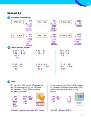 4


Repassa-ho
1   Calcula les multiplicacions.

                          576                                804                              5216
       576 3 37                         804 3 95                         5.216 3 80
                        3 37                               3 95                             3   80
                         4032                               4020                             417280
                        1728                               7236
                        21312                              76380

                          927                                449                             6386
      927 3 314                        449 3 280                         6.386 3 705
                        3 314                              3 280                           3 705
                         3708                               3592                            31930
                         927                                898                           44702
                       2781                                125720                         4502130
                       291078
2   Fes les divisions següents.
    12426        57                  623     93                         868     19
      102        218                   65        6                      108     45
       456                                                               13
        00


    2048       32                    8183            48                 7319      52
      128      64                    338             170                211       140
       00                             023                                039




3   Resol.

    En una granja s’han recollit 17 palanganes             En una papereria reparteixen 1.620 retoladors
    de 180 ous cada una i es van col·locant                en estoigs de 36. Cada estoig el venen a 8 €.
    en capses de 12 ous. Quantes capses                    Quant obtenen per la venda de tots els
    es poden completar?                                    estoigs?


       180          3060    12                             1620    36              45
     3 17           066     255                             180    45            3 8
      1260           060                                     00                   360
      180             00
      3060

    SOLUCIÓ Es poden completar 255 capses.                 SOLUCIÓ Obtenen 360 €.


                                                                                                     31
 