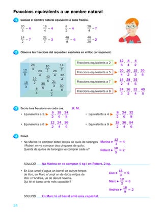 Fraccions equivalents a un nombre natural
1    Calcula el nombre natural equivalent a cada fracció.

     20                     16                8              28
        54                     54               54              57
     5                      4                 2              4

     14                     21                48             40
        57                     53                56             52
      2                     7                  8             20


2    Observa les fraccions del requadre i escriu-les en el lloc corresponent.

                                                                                         12 , 8 , 4
                                                      Fraccions equivalents a 2
              24              10         14                                               6 4     2
       12      3                          2
                       20     2     28                                                   20 , 10 , 15 , 30
                                                      Fraccions equivalents a 5
        6              4            4    32                                               4 2       3    6
                           40
              16                          4                                              14 , 28 , 35
                            5 21                      Fraccions equivalents a 7
       15     2         35                                                                2 4       5
       3                        3        30
                   8     5                                                               24 , 16 , 32 , 40
                              4           6           Fraccions equivalents a 8
                   4                                                                      3 2       4    5
                              2



3    Escriu tres fraccions en cada cas.           R. M.
                                   6 , 18 , 24                                       8 , 24 , 32
     • Equivalents a 3                                      • Equivalents a 4
                                   2 6       8                                       2 6       8
                                   12 , 24 , 36                                     18 , 36 , 54
     • Equivalents a 6                                      • Equivalents a 9
                                    2 4       6                                      2 4       6

4    Resol.
                                                                                   12
     • Na Marina va comprar dotze terços de quilo de taronges Marina F    54
                                                                        3
       i Robert en va comprar deu cinquens de quilo.
                                                                       10
       Quants de quilos de taronges va comprar cada u?        Robert F    52
                                                                                    5


       SOLUCIÓ              Na Marina en va comprar 4 kg i en Robert, 2 kg.

     • En Lluc umpl d’aigua un barral de quinze terços                                15
       de litre, en Marc n’umpl un de dotze mitjos de                           Lluc F    55
                                                                                       3
       litre i n’Andrea, un de devuit novens.                                          12
       Qui té el barral amb més capacitat?                                      Marc F     56
                                                                                        2
                                                                                          18
                                                                                Andrea F     52
                                                                                           9
       SOLUCIÓ              En Marc té el barral amb més capacitat.

34
 