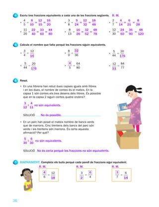 4    Escriu tres fraccions equivalents a cada una de les fraccions següents. R. M.
         4    8   12 16                     3    9   12   18                    2    4   6    8
     •     5    5   5                   •     5    5    5                   •     5    5   5
         5   10 15 20                       8   24 32     48                    7   14 21    28
         11   22 33 44                      8    16 32 48                       12   24 36   48
     •      5   5  5                    •      5   5  5                     •      5   5   5
         20   40 60 80                      13   26 52 78                       30   60 90   120


5    Calcula el nombre que falta perquè les fraccions siguin equivalents.

         3   12                             8   32                              5   20
     •     5                            •     5                             •     5
         4   16                             9   36                              44 176

          5   20                            4       64                          12       84
     •      5                           •       5                           •        5
         44 176                             5       80                          11       77



6    Resol.
     • En una llibreria han rebut dues capses iguals amb llibres
       i en les dues, el nombre de contes és el mateix. En la
       capsa 1 són contes els tres desens dels llibres. És possible
       que en la capsa 2 siguin contes quatre onzens?

         3 4
           i   no són equivalents.
         12 11

         SOLUCIÓ     No és possible.

     • En un parc han posat el mateix nombre de bancs verds
       que de marrons. Cinc trentens dels bancs del parc són
       verds i sis trentens són marrons. És certa aquesta
       afirmació? Per què?

         5 6
           i   no són equivalents.
         30 30

         SOLUCIÓ No és certa perquè les fraccions no són equivalents.


7    RAONAMENT. Completa els buits perquè cada parell de fraccions sigui equivalent.
                    R. M.                           R. M.                       R. M.
                       4        12                       3       6                   3        6
                            5                                5                           5
                       6        18                       2       4                   7       14




36
 