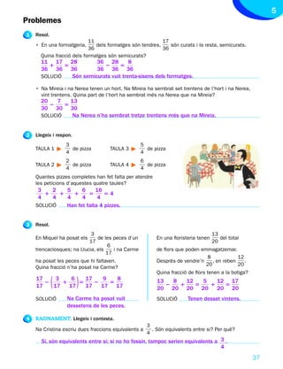 5
Problemes
1   Resol.
                           11                             17
    • En una formatgeria,     dels formatges són tendres,    són curats i la resta, semicurats.
                           36                             36
      Quina fracció dels formatges són semicurats?
      11 17 28           36 28         8
         1    5             2      5
      36 36 36           36 36 36
      SOLUCIÓ   Són semicurats vuit trenta-sisens dels formatges.

    • Na Mireia i na Nerea tenen un hort. Na Mireia ha sembrat set trentens de l’hort i na Nerea,
      vint trentens. Quina part de l’hort ha sembrat més na Nerea que na Mireia?
      20    7   13
         2    5
      30 30 30
      SOLUCIÓ    Na Nerea n’ha sembrat tretze trentens més que na Mireia.


2   Llegeix i respon.
                  3                                5
    TAULA 1         de pizza        TAULA 3          de pizza
                  4                                4
                  2                                6
    TAULA 2         de pizza        TAULA 4          de pizza
                  4                                4
    Quantes pizzes completes han fet falta per atendre
    les peticions d’aquestes quatre taules?
     3    2   5     6     16
       1    1   1      5      54
     4    4   4     4      4
    SOLUCIÓ   Han fet falta 4 pizzes.


3   Resol.
                            3                                                        13
    En Miquel ha posat els     de les peces d’un          En una floristeria tenen      del total
                           17                                                        20
                                    6
    trencaclosques; na Llucia, els    i na Carme          de flors que poden emmagatzemar.
                                   17
                                                                               8             12
    ha posat les peces que hi faltaven.                   Després de vendre’n     , en reben    .
                                                                               20            20
    Quina fracció n’ha posat na Carme?
                                                          Quina fracció de flors tenen a la botiga?
    17
    17
       2
          3
         17
            1( 6
              17
                 5
                   17
                   17
                      2 )9
                           5
                        17 17
                             8                            13
                                                             2
                                                               8
                                                                 1
                                                                   12
                                                          20 20 20 20
                                                                      5
                                                                        5
                                                                          1
                                                                            12 17
                                                                              5
                                                                            20 20
    SOLUCIÓ       Na Carme ha posat vuit                  SOLUCIÓ       Tenen desset vintens.
                  dessetens de les peces.

4   RAONAMENT. Llegeix i contesta.
                                                      3
    Na Cristina escriu dues fraccions equivalents a     . Són equivalents entre si? Per què?
                                                      4
      Sí, són equivalents entre si; si no ho fossin, tampoc serien equivalents a 3 .
                                                                                 4
                                                                                                      37
 