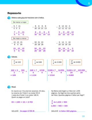 5


Repassa-ho
1    Ordena cada grup de fraccions com s’indica.

         De menor a major

         9 , 7 , 11                 8, 8, 8, 8                 8 , 14 , 12 , 5
     •                          •                          •
         5 5 5                      30 19 21 13                12 12 12 12

         7   9 11                   8   8   8   8              5   8 12 14
           <   <                      <   <   <                  <  <  <
         5   5   5                  30 21 19 13                12 12 12 12

         De major a menor

         15 , 15 , 15               50 , 31 , 23               6 , 14 , 5 , 16
     •                          •                          •
         8 6 54                     28 28 28                   18 18 18 18

         15 15 15                   50 31 23                   16 14   6   5
            >  >                      >  >                       >   >   >
          6   8 54                  28 28 28                   18 18 18 18


2    Calcula.

         2                          7                 7                          17
           de 162                     de 648            de 2.008                    de 9.600
         3                          4                 4                          24



    162 3 2   324           648 3 7 4.536   2.008 3 7 14.056   9.600 3 17 163.200
            5     5                 5     5          5       5           5        5
       3       3               4      4         4        4         24       24
    5 108                   5 1.134         5 3.514            5 6.800




3    Resol.

     En Jaume se n’ha anat de vacances 15 dies.     Na Maria està llegint un llibre de 1.200
     La reserva de l’hotel li va costar 65 €        pàgines. Ha llegit les tres quartes parts
     i cada dia d’hotel li va costar 180 €.         del llibre. Quantes pàgines li falten per llegir?
     Quant va pagar en total?

                                                     3
     65 1 (180 3 15) 5 2.765                           de 1.200 5 900
                                                     4
                                                    1.200 2 900 5 300

     SOLUCIÓ      Va pagar 2.765 €.                 SOLUCIÓ Li falten 300 pàgines.


                                                                                                 39
 