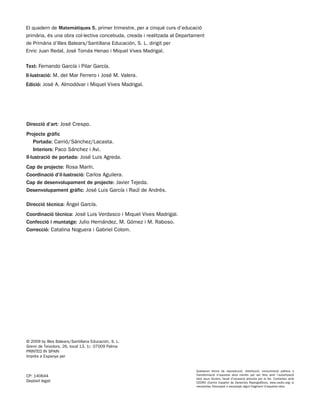 El quadern de Matemàtiques 5, primer trimestre, per a cinquè curs d’educació
primària, és una obra col·lectiva concebuda, creada i realitzada al Departament
de Primària d’Illes Balears/Santillana Educación, S. L. dirigit per
Enric Juan Redal, José Tomás Henao i Miquel Vives Madrigal.

Text: Fernando García i Pilar García.
Il·lustració: M. del Mar Ferrero i José M. Valera.
Edició: José A. Almodóvar i Miquel Vives Madrigal.




Direcció d’art: José Crespo.
Projecte gràfic
    Portada: Carrió/Sánchez/Lacasta.
    Interiors: Paco Sánchez i Avi.
Il·lustració de portada: José Luis Agreda.
Cap de projecte: Rosa Marín.
Coordinació d’il·lustració: Carlos Aguilera.
Cap de desenvolupament de projecte: Javier Tejeda.
Desenvolupament gràfic: José Luis García i Raúl de Andrés.

Direcció tècnica: Ángel García.
Coordinació tècnica: José Luis Verdasco i Miquel Vives Madrigal.
Confecció i muntatge: Julio Hernández, M. Gómez i M. Raboso.
Correcció: Catalina Noguera i Gabriel Colom.




© 2009 by Illes Balears/Santillana Educación, S. L.
Gremi de Teixidors, 26, local 13, 1r. 07009 Palma
PRINTED IN SPAIN
Imprès a Espanya per


                                                                           Qualsevol forma de reproducció, distribució, comunicació pública o
CP: 140644                                                                 transformació d’aquesta obra només pot ser feta amb l’autorització
                                                                           dels seus titulars, llevat d’excepció prevista per la llei. Contactau amb
Depòsit legal:                                                             CEDRO (Centro Español de Derechos Reprográficos, www.cedro.org) si
                                                                           necessitau fotocopiar o escanejar algun fragment d’aquesta obra.
 