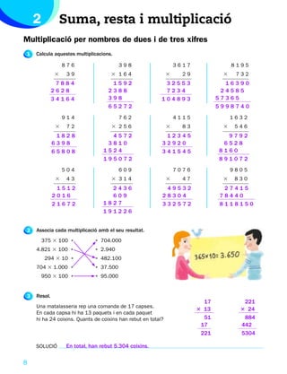 2            Suma, resta i multiplicació
Multiplicació per nombres de dues i de tres xifres
1   Calcula aquestes multiplicacions.

                 876                    398                       3617               8195
             3    39                3 164                     3     29           3    732
              7884                  1592                   32553                  16390
             2628                  2388                    7234                  24585
             34164                 398                    104893                57365
                                   65272                                        5998740
                 914                    762                       4115               1632
             3    72                3 256                     3     83           3    546
              1828                 4572                    12345                  9792
             6398                 3810                    32920                  6528
             65808               1524                     341545                8160
                                 195072                                         891072
                 504                    609                       7076               9805
             3    43                3 314                     3     47           3    830
              1512                 2436                    49532                 27415
             2016                  609                    28304                 78440
             21672               1827                     332572                8118150
                                 191226


2   Associa cada multiplicació amb el seu resultat.
        375 3 100 •          • 704.000
    4.821 3 100 •            • 2.940
         294 3 10 •          • 482.100
    704 3 1.000 •            • 37.500
        950 3 100 •          • 95.000


3   Resol.
                                                                           17           221
    Una matalasseria rep una comanda de 17 capses.
                                                                         3 13          3 24
    En cada capsa hi ha 13 paquets i en cada paquet
    hi ha 24 coixins. Quants de coixins han rebut en total?                51           884
                                                                          17           442
                                                                          221          5304

    SOLUCIÓ       En total, han rebut 5.304 coixins.

8
 