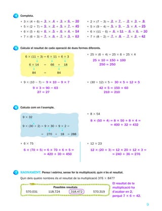 4   Completa.
    • 3 3 (4 1 6) 5 .... 3 .... 1 .... 3 .... 5 ....
                     3      4      3      6     30     • 2 3 (7 2 3) 5 .... 3 .... 2 .... 3 .... 5 ....
                                                                        2      7      2      3      8
    • 5 3 (2 1 7) 5 .... 3 .... 1 .... 3 .... 5 ....
                     5      2      5      7     45     • 5 3 (9 2 4) 5 .... 3 .... 2 .... 3 .... 5 25
                                                                        5      9      5      4     ....
    • 6 3 (5 1 4) 5 .... 3 .... 1 .... 3 .... 5 ....
                     6      5      6      4     54     • 6 3 (11 2 6) 5 .... 3 11 2 .... 3 .... 5 30
                                                                         6     ....  6      6     ....
    • 7 3 (6 1 3) 5 .... 3 .... 1 .... 3 .... 5 ....
                     7      6      7      3     63     • 7 3 (8 2 2) 5 .... 3 .... 2 .... 3 .... 5 42
                                                                        7      8      7      2     ....


5   Calcula el resultat de cada operació de dues formes diferents.

                                                       • 25 3 (6 1 4) 5 25 3 6 1 25 3 4
        6 3 (11 1 3) 5 6 3 11 1 6 3 3
                                                            25 3 10 5 150 1 100
           6 3 14       5    66     1    18                     250 5 250

             84         5         84


    • 9 3 (10 2 7) 5 9 3 10 2 9 3 7                    • (30 1 12) 3 5 5 30 3 5 1 12 3 5
              9 3 3 5 90 2 63                                   42 3 5 5 150 1 60
                 27 5 27                                           210 5 210



6   Calcula com en l’exemple.

                                                       • 8 3 54
     9 3 32
                                                          8 3 (50 1 4) 5 8 3 50 1 8 3 4 5
     9 3 (30 1 2) 5 9 3 30 1 9 3 2 5                                   5 400 1 32 5 432

                    5       270 1       18   5 288


    • 6 3 75                                           • 12 3 23

      6 3 (70 1 5) 5 6 3 70 1 6 3 5 5                     12 3 (20 1 3) 5 12 3 20 1 12 3 3 5
                   5 420 1 30 5 450                                     5 240 1 36 5 276




7   RAONAMENT. Pensa i esbrina, sense fer la multiplicació, quin n’és el resultat.
    Quin dels quatre nombres és el resultat de la multiplicació 376 3 847?
                                                                           El resultat de la
                               Possibles resultats                         multiplicació ha
        570.031             118.724         318.472         570.319        d’acabar en 2,
                                                                           perquè 7 3 6 5 42.

                                                                                                          9
 