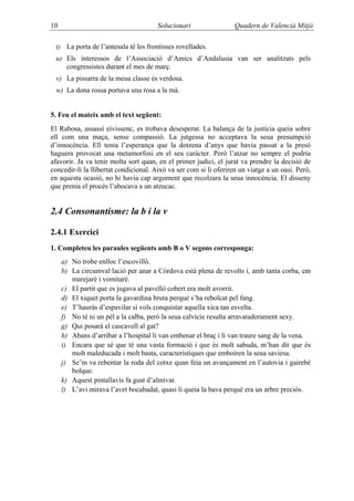 10                                     Solucionari                 Quadern de Valencià Mitjà

 t) La porta de l’antesala té les frontisses rovellades.
 u) Els interessos de l’Associació d’Amics d’Andalusia van ser analitzats pels
    congressistes durant el mes de març.
 v) La pissarra de la meua classe és verdosa.
 w) La dona rossa portava una rosa a la mà.


5. Feu el mateix amb el text següent:
El Rabosa, assassí eivissenc, es trobava desesperat. La balança de la justícia queia sobre
ell com una maça, sense compassió. La jutgessa no acceptava la seua presumpció
d’innocència. Ell tenia l’esperança que la dotzena d’anys que havia passat a la presó
haguera provocat una metamorfosi en el seu caràcter. Però l’atzar no sempre el podria
afavorir. Ja va tenir molta sort quan, en el primer judici, el jurat va prendre la decisió de
concedir-li la llibertat condicional. Això va ser com si li oferiren un viatge a un oasi. Però,
en aquesta ocasió, no hi havia cap argument que recolzara la seua innocència. El disseny
que prenia el procés l’abocava a un atzucac.


2.4 Consonantisme: la b i la v

2.4.1 Exercici
1. Completeu les paraules següents amb B o V segons corresponga:
     a) No trobe enlloc l’escovilló.
     b) La circumval·lació per anar a Còrdova està plena de revolts i, amb tanta corba, em
        marejaré i vomitaré.
     c) El partit que es jugava al pavelló cobert era molt avorrit.
     d) El xiquet porta la gavardina bruta perquè s’ha rebolcat pel fang.
     e) T’hauràs d’espavilar si vols conquistar aquella xica tan esvelta.
     f) No té ni un pèl a la calba, però la seua calvície resulta arravatadorament sexy.
     g) Qui posarà el cascavell al gat?
     h) Abans d’arribar a l’hospital li van embenar el braç i li van traure sang de la vena.
     i) Encara que sé que té una vasta formació i que és molt sabuda, m’han dit que és
        molt maleducada i molt basta, característiques que emboiren la seua saviesa.
     j) Se’m va rebentar la roda del cotxe quan feia un avançament en l’autovia i gairebé
        bolque.
     k) Aquest pintallavis fa gust d’almívar.
     l) L’avi mirava l’avet bocabadat, quasi li queia la bava perquè era un arbre preciós.
 